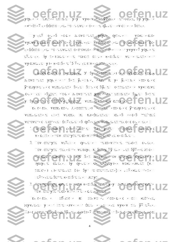 усулини   назарий   асослаш   учун   муҳим   рол   ўйнади   натижада,   бу   усулни
ихтиёрий дифференциал тенгламани ечишга қўллаш имконини берди. 
Шундай   қилиб   чекли   элементлар   усули   қурилиш     механикаси
муаммоларини   сонли   ечиш   усулидан   дифференциал   тенгламаларни   ёки
дифференциал тенгламалар системасини сонли ечишнинг умумий усулига
айланди.   Бу   ривожланишга   тезкор   сонли   ҳисоблаш   машиналарининг
мукамаллашуви ҳисобига 15 йил давомида эришилди.  
Тадқиқоднинг   мақсади.   Ушбу   диссертациянинг   мақсади   чекли
элементлар   усулининг   бир   ўлчовли,   икки   ва   уч   ўлчовли   иссиқлик
ўтказувчанлик   масалалари   билан   боғлиқ   бўлган   қирраларини   мухокама
қилишдан   иборат.   Чекли   элементлар   усулининг   асослари   билан   бирга
ушбу методнинг ЭҲМда бажариш масалалари ҳам қаралади. 
Тадқиқод   масаласи.   Диссертация   ишида   иссиқлик   ўтказувчанлик
масалаларига   доир   мақсад   ва   вазифалардан   келиб   чиқиб   mathcad
математик пакетидан фойдаланиб қуйидаги масалалар тадқиқ қилинади :
1. Бирор   жисмга   киритилаётган   ёки   ундан   чиқаётган   иссиқлик
миқдорини температура тақсимоти берилганда ҳисоблаш.
2. Температура   майдони   кучланиш   тақсимотига   таьсир   қилади.
Температура   градиенти   мавжуд   ва   барча   йўналишлар   бўйича   эркин
тарқала   олмайдиган   ҳар   бир   жисмда   температура   кучланиши
вужудга   келади.   Бу   кучланишни   айланувчи   механизмлар   (м.н
реактив   двигателлар   ёки   буғ   генераторлари)ни   лойихалаштириш
пайтида албатта ҳисобга олиш зарур.
3. Температура кучланишини ҳисобга олиш учун энг аввало жисмдаги
температура тақсимотини аниқлаш керак.
Тадқиқоднинг   обьекти   ва   предмети.   Иссиқлик   инсон   ҳаётида,
жумладан   унинг   организмининг   фаол   ишлашида   муҳим   рол   ўйнайди.
Озиқ-овқат таркибида бўлган кимёвий энергиянинг бир қисми иссиқликка
4 