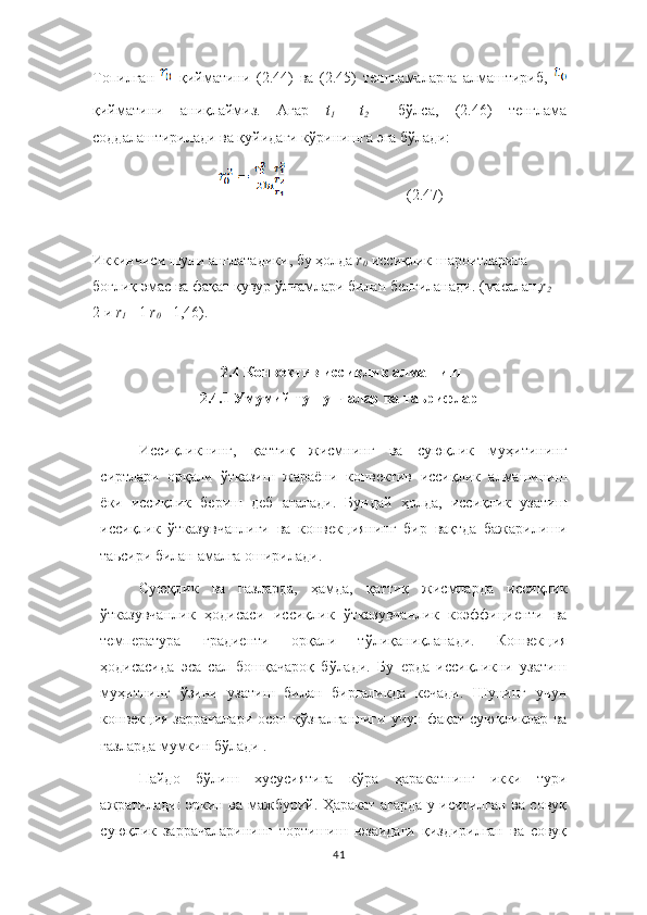 Топилган     қийматини   (2.44)   ва   (2.45)   тенгламаларга   алмаштириб,  
қийматини   аниқлаймиз.   Агар   t
1 =   t
2 	  бўлса,   (2.46)   тенглама
соддалаштирилади ва қуйидаги кўринишга эга бўлади:
                                (2.47)
Иккинчиси шуни англатадики, бу ҳолда  r
0	
   иссиқлик шароитларига 
боғлиқ эмас ва фақат қувур ўлчамлари билан белгиланади.  ( масалан , r
2 = 
2 и  r
1 = 1  r
0 = 1,46).
  2.4  Конвектив иссиқлик алмашиш
2.4.1  Умумий тушунчалар ва таьрифлар
Иссиқликнинг,   қ аттиқ   жисмнинг   ва   суюқ лик   муҳит ининг
сиртлари   орқали   ўтказиш   жараёни   к онвектив   иссиқлик   алмашиниш
ёки   иссиқлик   бериш   деб   аталади.   Бундай   ҳолда,   иссиқлик   узатиш
иссиқлик   ў тказувчанлиги   ва   конвекциянинг   бир   вақт да   бажарилиши
таь сири   билан   амалга   оширилади. 
Суюқлик   ва   газларда,   ҳамда,   қаттиқ   жисмларда   иссиқлик
ўтказувчанлик   ҳодисаси   иссиқлик   ўтказувчанлик   коэффициенти   ва
температура   градиенти   орқали   тўлиқаниқланади.   Конвекция
ҳодисасида   эса   сал   бошқачароқ   бўлади.   Бу   ерда   иссиқликни   узатиш
муҳитнинг   ўзини   узатиш   билан   биргаликда   кечади.   Шунинг   учун
конвекция заррачалари  осон қўзғалганлиги  учун фақат суюқликлар ва
газларда мумкин бўлади .
Пайдо   бўлиш   хусусиятига   кўра   ҳаракатнинг   икки   тури
ажратилади: эркин ва мажбурий. Ҳаракат агарда у иситилган ва совуқ
суюқлик   заррачаларининг   тортишиш   юзаидаги   қиздирилган   ва   совуқ
41 