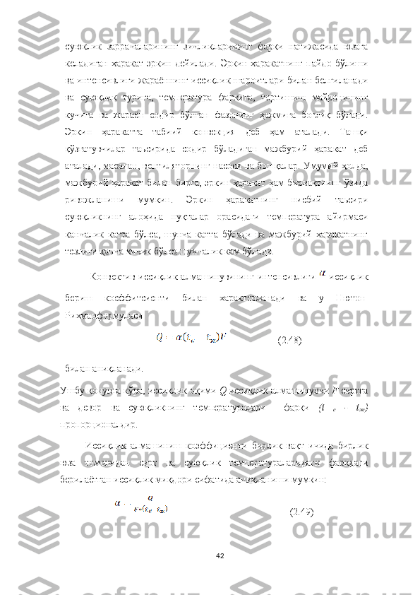 суюқлик   заррачаларининг   зичликларининг   фарқи   натижасида   юзага
келадиган   ҳаракат   эркин   дейилади.   Эркин  ҳаракатнинг   пайдо  бўлиши
ва интенсивлиги жараённинг иссиқлик шароитлари билан белгиланади
ва   суюқлик   турига,   температура   фарқига,   тортишиш   майдонининг
кучига   ва   жараён   содир   бўлган   фазонинг   ҳажмига   боғлиқ   бўлади.
Эркин   ҳаракатта   табиий   конвекция   деб   ҳам   аталади.   Ташқи
қўзғатувчилар   таьсирида   содир   бўладиган   мажбурий   ҳаракат   деб
аталади, масалан, вентиляторнинг насоси ва бошқалар. Умумий ҳолда,
мажбурий ҳаракат  билан бирга,  эркин ҳаракат ҳам  бирвақтнинг  ўзида
ривожланиши   мумкин.   Эркин   ҳаракатнинг   нисбий   таьсири
суюқликнинг   алоҳида   нуқталар   орасидаги   температура   айирмаси
қанчалик   катта   бўлса,   шунча   катта   бўлади   ва   мажбурий   ҳаракатнинг
тезлиги қанча кичик бўлса шунчалик кам бўлади.
Конвектив   иссиқлик   алмашинувининг   интенсивлиги     иссиқлик
бериш   коеффитсиенти   билан   характерланади   ва   у   Нютон-
Рихманформуласи
                      (2.48)
билан аниқланади.
Ушбу қонунга кўра, иссиқлик оқими  Q  иссиқлик алмашинувчи  F	  сиртга
ва   девор   ва   суюқликнинг   температуралари     фарқи   (t	
 
с  	- t
ж )
пропорционалдир.
Иссиқлик   алмашиниш   коэффициенти   бирлик   вақт   ичида   бирлик
юза   томонидан   сирт   ва   суюқлик   температураларидаги   фарқдаги
берилаётган иссиқлик миқдори сифатида аниқланиши мумкин:
             (2.49)
42 
