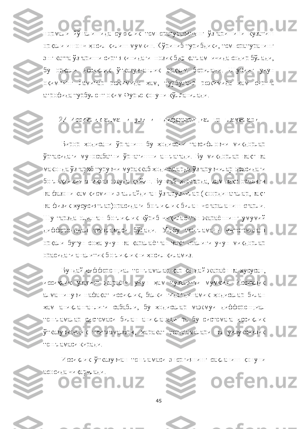 нормали   йўналишида   суюқлик   температурасининг   ўзгаришини   кузатиш
орқали ишонч ҳосил қилиш мумкин. Кўриниб турибдики, температуранинг
энг катта ўзгариши сирт яқинидаги  нозик бир қатлам  ичида содир бўлади,
бу   орқали   иссиқлик   ўтказувчанлик   орқали   берилади.   Шунинг   учун
оқимнинг   ламинар   режимида   ҳам,   турбулент   режимида   ҳам   сиртга
атрофида турбулент оқим Фурье қонуни қўлланилади.
2.4  Иссиқлик алмашинувининг дифференциал тенгламалари
Бирор   ҳодисани   ўрганиш   бу   ҳодисани   тавсифловчи   миқдорлар
ўртасидаги   муносабатни   ўрнатишни   англатади.   Бу   миқдорлар   вақт   ва
маконда ўзгариб турувчи мураккаб ҳодисаларда ўзгарувчилар орасидаги
боғлиқликни  аниқлаш  жуда   қийин.  Бундай  ҳолларда,  кам  вақт   оралиғи
ва фазони кам қисмини эгаллайдиган ўзгарувчилар (координаталар, вақт
ва  физик  хусусиятлар)орасидаги  боғлиқлик   билан  чегараланиш   етарли.
Шу   тарзда   олинган   боғлиқлик   кўриб   чиқилаётган   жараённинг   умумий
дифференциал   тенгламаси   бўлади.   Ушбу   тенгламани   интеграллаш
орқали   бутун   соҳа   учун   ва   қаралаётган   вақт   оралиғи   учун   миқдорлар
орасидаги аналитик боғлиқликни ҳосил қиламиз.
Бундай дифференциал тенгламалар ҳар қандай жараён ва хусусан,
иссиқлик   узатиш   жараёни   учун   ҳам   тузилиши   мумкин.   Иссиқлик
алмашинуви   нафақат   иссиқлик,   балки   гидродинамик   ҳодисалар   билан
ҳам   аниқланганлиги   сабабли,   бу   ҳодисалар   мажмуи   дифференциал
тенгламалар   системаси   билан   аниқланади   ва   бу   системага   иссиқлик
ўтказувчанлик   тенгламалари,   ҳаракат   тенгламалари   ва   узлуксизлик
тенгламаси киради.
Иссиқлик   ўтказувчан   тенгламаси   энергиянинг   сақланиш   қонуни
асосида чиқарилади.
45 