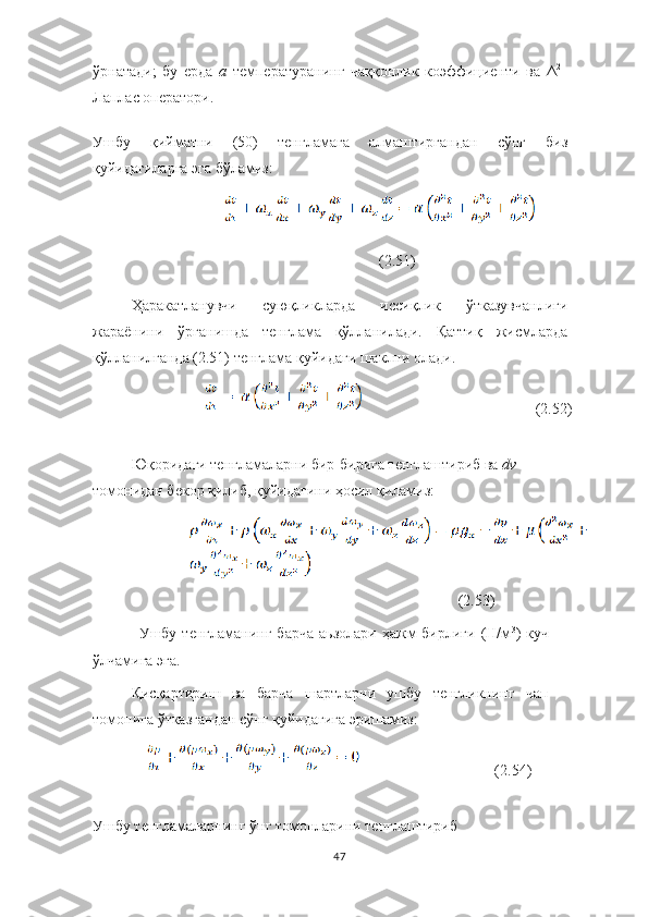 ўрнатади;   бу   ерда   a  температуранинг   чаққонлик   коэффициенти   ва   Δ 2
–
Лаплас оператори.
Ушбу   қийматни   (50)   тенгламага   алмаштиргандан   сўнг   биз
қуйидагиларга эга бўламиз:
  
(2.51)
Ҳаракатланувчи   суюқликларда   иссиқлик   ўтказувчанлиги
жараёнини   ўрганишда   тенглама   қўлланилади.   Қаттиқ   жисмларда
қўлланилганда (2.51) тенглама қуйидаги шаклни олади.
       (2.52)
Юқоридаги тенгламаларни бир-бирига тенглаштириб ва  dv	
 
томонидан бекор қилиб, қуйидагини ҳосил қиламиз:
 (2.53)
Ушбу  тенгламанинг   барча   аьзолари  ҳажм  бирлиги   (Н/м 3
)  куч
ўлчамига эга.
Қисқартириш   ва   барча   шартларни   ушбу   тенгликнинг   чап
томонига ўтказгандан сўнг қуйидагига эришамиз:
(2.54)
Ушбу тенгламаларнинг ўнг томонларини тенглаштириб
47 