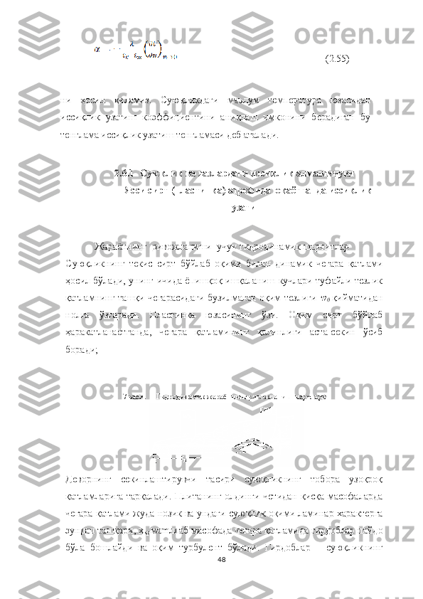          (2.55)
ни   ҳосил   қиламиз.   Суюқликдаги   маьлум   температура   юзасидан
иссиқлик   узатиш   коэффициентини   аниқлаш   имконини   берадиган   бу
тенглама иссиқлик узатиш тенгламаси деб аталади.
2.6.1 Суюқлик   ва   газлардаги   иссиқлик   алмашинуви
Ясси   сирт (пластинка) атрофида    оқаётганда   иссиқлик
узатиш
Жараённинг    ривожланиши    учун   гидродинамик   шароитлар
Суюқликнинг   текис   сирт   бўйлаб   оқими   билан   динамик   чегара   қатлами
ҳосил бўлади, унинг ичида ёпишқоқ ишқаланиш кучлари туфайли тезлик
қатламнинг ташқи чегарасидаги бузилмаган оқим тезлиги   w
0  қийматидан
нолга   ўзгаради.   Пластинка   юзасининг   ўзи.   Оқим   сирт   бўйлаб
ҳаракатланаётганда,   чегара   қатламининг   қалинлиги   аста-секин   ўсиб
боради;
7 расм.   –  Гидродинамик жараённинг ривожланиш шартлари
Деворнинг   секинлаштирувчи   тасири   суюқликнинг   тобора   узоқроқ
қатламларига тарқалади. Плитанинг олдинги четидан  қисқа масофаларда
чегара қатлами жуда нозик ва ундаги суюқлик оқими ламинар   характерга
эундан ташқари, х
кр  ма m л лаб  масофада   чегара   қатламида   гирдоблар   пайдо
бўла   бошлайди   ва   оқим   турбулент   бўлади.   Гирдоблар       суюқликнинг
48 