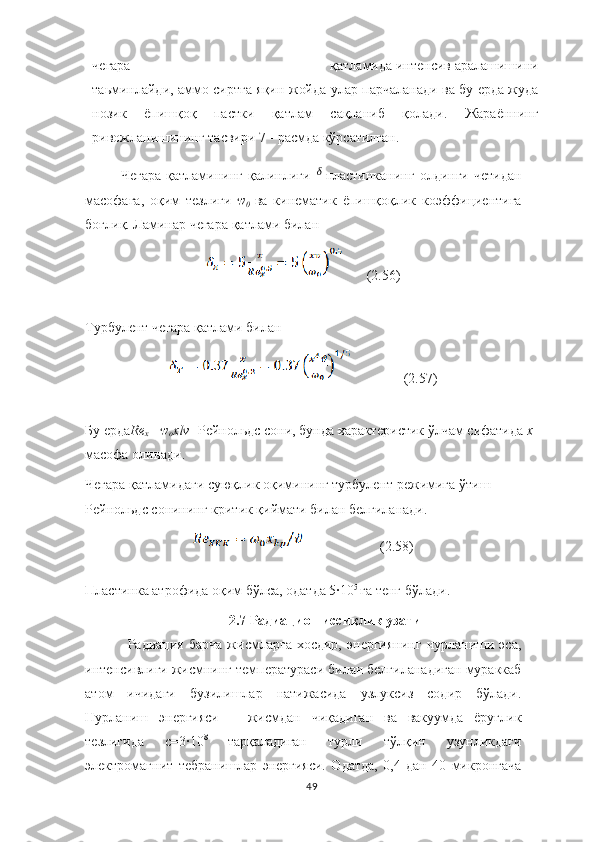 чегара                                                          қатламида   интенсив   аралашишини
та ь минлайди, аммо   сиртга   яқин   жойда   улар   парчаланади   ва   бу   е рда   жуда
нозик   ёпишқоқ   пастки   қатлам   сақланиб   қолади.   Жараённинг
ривожланишининг  тасвири 7 -  расмда   кўрсатилган. 
Чегара   қатламининг   қалинлиги   ᵟ   пластинканинг   олдинги   четидан
масофага,   оқим   тезлиги   w
0   ва   кинематик   ёпишқоқлик   ко э ффи ц иентига
бо ғ лиқ. Ламинар   чегара   қатлами   билан
       (2.56)
Турбулент чегара қатлами билан
               (2.57)
Бу ерда Re
x =  w
o xlv - Рейнольдс сони, бунда характеристик ўлчам сифатида  x 
масофа олинади.
Чегара қатламидаги суюқлик оқимининг турбулент режимига ўтиш 
Рейнольдс сонининг критик қиймати билан белгиланади.
                      (2.58)
Пластинка атрофида оқим бўлса, одатда 5·10 5 
га тенг бўлади.
2.7 Радиацион иссиқлик узатиш
Радиация  барча  жисмларга  хосдир,   энергиянинг   нурланиши  эса,
интенсивлиги жисмнинг температураси билан белгиланадиган мураккаб
атом   ичидаги   бузилишлар   натижасида   узлуксиз   содир   бўлади.
Нурланиш   энергияси   –   жисмдан   чиқадиган   ва   вакуумда   ёруғлик
тезлигида   с=3	
·10 8  
тарқаладиган   турли   тўлқин   узунликдаги
электромагнит   тебранишлар   энергияси.   Одатда,   0,4   дан   40   микронгача
49 