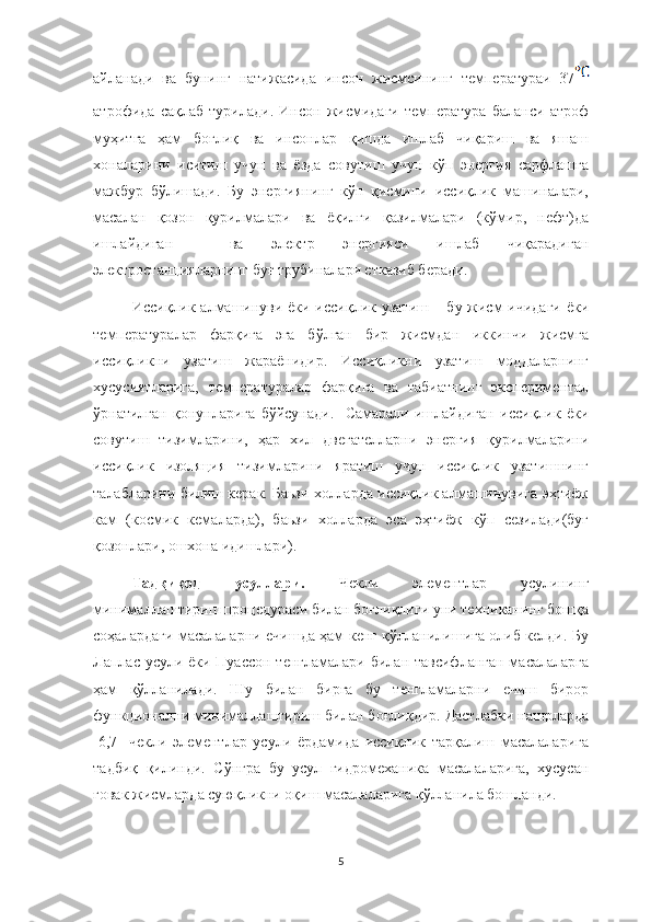 айланади   ва   бунинг   натижасида   инсон   жисмсининг   температураи   37
атрофида   сақлаб   турилади.   Инсон   жисмидаги   температура   баланси   атроф
муҳитга   ҳам   боғлиқ   ва   инсонлар   қишда   ишлаб   чиқариш   ва   яшаш
хоналарини   иситиш   учун   ва   ёзда   совутиш   учун   кўп   энергия   сарфлашга
мажбур   бўлишади.   Бу   энергиянинг   кўп   қисмини   иссиқлик   машиналари,
масалан   қозон   қурилмалари   ва   ёқилғи   қазилмалари   (кўмир,   нефт)да
ишлайдиган     ва   электр   энергияси   ишлаб   чиқарадиган
электростанцияларнинг буғ трубиналари етказиб беради. 
Иссиқлик алмашинуви ёки иссиқлик узатиш – бу жисм  ичидаги  ёки
температуралар   фарқига   эга   бўлган   бир   жисмдан   иккинчи   жисмга
иссиқликни   узатиш   жараёнидир.   Иссиқликни   узатиш   моддаларнинг
хусусиятларига,   температуралар   фарқига   ва   табиатнинг   экспериментал
ўрнатилган   қонунларига   бўйсунади.     Самарали   ишлайдиган   иссиқлик   ёки
совутиш   тизимларини,   ҳар   хил   двегателларни   энергия   қурилмаларини
иссиқлик   изоляция   тизимларини   яратиш   учун   иссиқлик   узатишнинг
талабларини билиш керак. Баьзи холларда иссиқлик алмашинувига эҳтиёж
кам   (космик   кемаларда),   баьзи   холларда   эса   эҳтиёж   кўп   сезилади(буғ
қозонлари, ошхона идишлари).
Тадқиқод   усуллари.   Чекли   элементлар   усулининг
минималлаштириш процедураси билан боғлиқлиги уни техниканинг бошқа
соҳалардаги масалаларни ечишда ҳам кенг қўлланилишига олиб келди. Бу
Лаплас усули ёки Пуассон тенгламалари билан тавсифланган масалаларга
ҳам   қўлланилади.   Шу   билан   бирга   бу   тенгламаларни   ечиш   бирор
функционални минималлаштириш билан боғлиқдир. Дастлабки нашрларда
[6,7]   чекли   элементлар   усули   ёрдамида   иссиқлик   тарқалиш   масалаларига
тадбиқ   қилинди.   Сўнгра   бу   усул   гидромеханика   масалаларига,   хусусан
ғовак жисмларда суюқликни оқиш масалаларига қўлланила бошланди.
5 