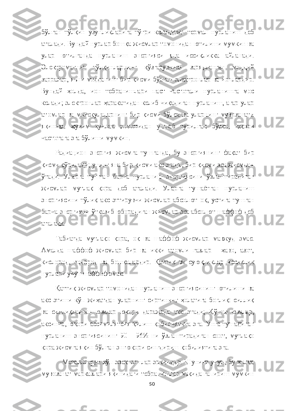 бўлган   тўлқин   узунликларига   тўғри   келадиган   термал   нурланиш   деб
аталади. Бундай нурлар бошқа жисмлар томонидан ютилиши мумкин ва
улар   ютилганда   нурланиш   энергияси   яна   иссиқликка   айланади.
Электромагнит   тўлқинларнинг   қўзғатувчиси   зарядланган   моддий
зарралар, яьни модданинг бир қисми бўлган электронлар ва ионлардир.
Бундай   ҳолда,   ион   тебранишлари   паст   частотали   нурланишга   мос
келади; электронлар ҳаракатидан келиб чиқадиган нурланиш, агар улар
атомлар   ва   молекулаларнинг   бир   қисми   бўлса   ва   уларнинг   мувозанати
яқинида   муҳим   кучлар   томонидан   ушлаб   турилган   бўлса,   юқори
частотага эга бўлиши мумкин.
Радиацион   энергия   жисмга   тушганда,   бу   энергиянинг   фақат   бир
қисми сўрилади; унинг яна бир қисми акс этади, бир қисми эса жисмдан
ўтади.   Уларга   тушган   барча   нурланиш   энергиясини   ўзлаштирадиган
жисмлар   мутлақ   қора   деб   аталади.   Уларга   тушаётган   нурланиш
энергиясини   тўлиқ   акс   эттирувчи   жисмлар   абсолют   оқ,   устига   тушган
барча энергияни ўтказиб юборадиган жисмлар эса абсолют шаффоф деб
аталади.
Табиатда   мутлақо   қора,   оқ   ва   шаффоф   жисмлар   мавжуд   эмас.
Амалда   шаффоф   жисмлар   бир   ва   икки   атомли   газлар   -   ҳаво,   азот,
кислород,   водород   ва   бошқалардир.   Қаттиқ   ва   суюқликлар   иссиқлик
нурлари учун шаффоф эмас.
Қаттиқ   жисмлар   томонидан   нурланиш   энергиясининг   ютилиши   ва
акс   этиши   кўп   жиҳатдан   уларнинг   сиртининг   ҳолатига   боғлиқ:   силлиқ
ва   силлиқланган   юзалар   юқори   даражада   акс   этади;   Қўпол   юзалар,
аксинча,   юқори  ассимилятсия   қилиш  қобилиятига   эга.   Унга   тушадиган
нурланиш   энергиясининг   90   -   96%   ни   ўзлаштирадиган   соот,   мутлақо
қора жисмга яқин бўлган энгюқори сингдириш қобилиятига эга.
Металлларда кўп электронлар эркиндир. Шунинг учун, бу ҳолда
мувозанат марказлари яқинидаги тебранишлар ҳақида гапириш мумкин
50 