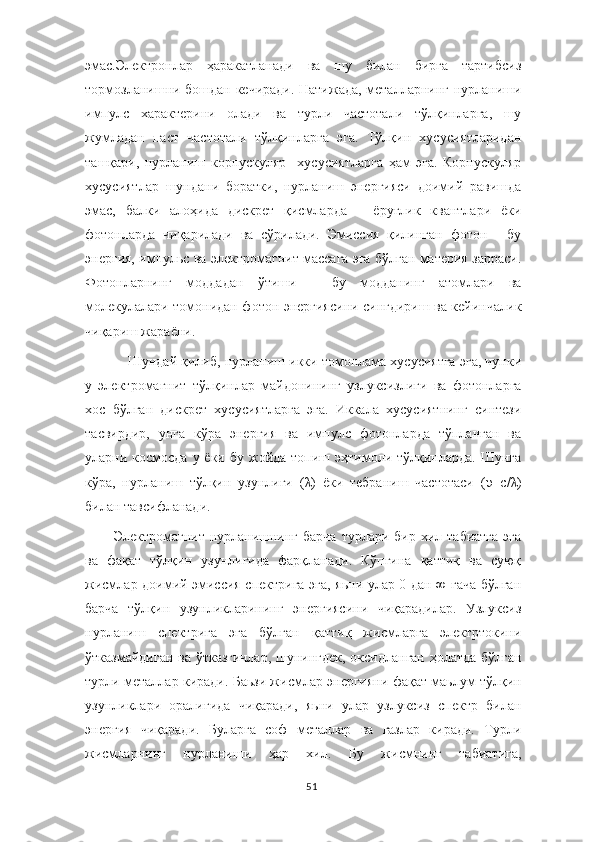 эмас.Электронлар   ҳаракатланади   ва   шу   билан   бирга   тартибсиз
тормозланишни бошдан кечиради. Натижада, металларнинг нурланиши
импулс   характерини   олади   ва   турли   частотали   тўлқинларга,   шу
жумладан   паст   частотали   тўлқинларга   эга.   Тўлқин   хусусиятларидан
ташқари,   нурланиш   корпускуляр     хусусиятларга   ҳам   эга.   Корпускуляр
хусусиятлар   шундани   боратки,   нурланиш   энергияси   доимий   равишда
эмас,   балки   алоҳида   дискрет   қисмларда   –   ёруғлик   квантлари   ёки
фотонларда   чиқарилади   ва   сўрилади.   Эмиссия   қилинган   фотон   -   бу
энергия, импульс ва электромагнит массага эга бўлган материя зарраси.
Фотонларнинг   моддадан   ўтиши   –   бу   модданинг   атомлари   ва
молекулалари томонидан фотон энергиясини сингдириш ва кейинчалик
чиқариш жараёни.
Шундай қилиб, нурланиш икки томонлама хусусиятга эга, чунки
у   электромагнит   тўлқинлар   майдонининг   узлуксизлиги   ва   фотонларга
хос   бўлган   дискрет   хусусиятларга   эга.   Иккала   хусусиятнинг   синтези
тасвирдир,   унга   кўра   энергия   ва   импулс   фотонларда   тўпланган   ва
уларни космосда  у ёки  бу  жойда  топиш  эҳтимоли  тўлқинларда.  Шунга
кўра,   нурланиш   тўлқин   узунлиги   ( λ )   ёки   тебраниш   частотаси   ( υ =с/ λ )
билан тавсифланади.
Электромагнит  нурланишнинг  барча   турлари бир  хил табиатга  эга
ва   фақат   тўлқин   узунлигида   фарқланади.   Кўпгина   қаттиқ   ва   суюқ
жисмлар доимий эмиссия спектрига эга, яьни улар 0 дан ∞ гача бўлган
барча   тўлқин   узунликларининг   энергиясини   чиқарадилар.   Узлуксиз
нурланиш   спектрига   эга   бўлган   қаттиқ   жисмларга   электртокини
ўтказмайдиган ва ўтказгичлар, шунингдек, оксидланган ҳолатда бўлган
турли металлар киради. Баьзи жисмлар энергияни фақат маьлум тўлқин
узунликлари   оралиғида   чиқаради,   яьни   улар   узлуксиз   спектр   билан
энергия   чиқаради.   Буларга   соф   металлар   ва   газлар   киради.   Турли
жисмларнинг   нурланиши   ҳар   хил.   Бу   жисмнинг   табиатига,
51 