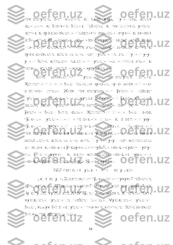 температурага,   сирт   ҳолатига   ва   газлар   учун,   шунингдек,   қатлам
қалинлиги   ва   босимига   боғлиқ.   Табиатда   ва   технологияда   учраган
қаттиқ   ва   суюқ   жисмларнинг   аксарияти   сезиларли   ютувчи   ва   эмиссия
қобилиятига эга. Натижада, нурли иссиқлик узатиш жараёнларида фақат
нозик   сирт   қатламлари   иштирок   этади.   Газсимон   жисмлар   қаттиқ   ва
суюқ   жисмларга   қараганда   анча   паст   нурланишга   эга.   Шунинг   учун
унинг   барча   зарралари   газларнинг   нурланишида   иштирок   этади   ва
термал нурланиш жараёни ҳажмли хусусиятга эга.
Барча   жисмларнинг   нурланиши   температурага   боғлиқ.
Ҳароратнинг   ошиши   билан   радиация   кучаяди,   чунки   жисмнинг   ички
энергияси   ортади.   Жисм   температурасининг   ўзгариши   нафақат
нурланиш   интенсивлигининг   мутлақ   қийматининг   ўзгаришига   олиб
келади,   балки   нурланишнинг   спектрал   таркиби   ёки   "ранги"   нинг
ўзгариши   билан   бирга   келади.   Ҳароратнинг   ошиши   билан   қисқа
тўлқинли   нурланишнинг   интенсивлиги   ошади   ва   спектрнинг   узун
тўлқинли   қисмининг   интенсивлиги   пасаяди.   Радиациянинг
температурага   боғлиқлиги   иссиқлик   ўтказувчанлиги   ва   конвекция
жараёнларига   қараганда   анча   катта.   Шунинг   учун   паст   ҳароратларда
конвецсия ва иссиқлик ўтказувчанлиги туфайли иссиқлик узатиш устун
рол   ўйнаши   мумкин   ва   юқори   ҳароратларда   иссиқлик   нурланиши
иссиқлик узатишнинг асосий тури бўлиши мумкин.
2.8.2 Иссиқлик нурланишининг қонунлари
Планк қонуни.   Электромагнит тўлқинларнинг умумий табиатига
кўра,   нурланиш   бўйсунадиган   асосий   қонунлар   улар   учун   умумийдир.
Бу   қонунлар   мутлақ   қора   жисм   бўлган   идеал   жисмга   ва   термодинамик
мувозанатли   нурланишга   нисбатан   олинади.   Мувозанатли   нурланиш
билан, маьлум бир ёпиқ нурланиш тизимига киритилган барча жисмлар
бир хил температурани олади.
52 