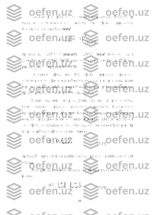 Планк   қонуни   нурланишнинг   асосий   қонунларидан   биридир.   Бу
радиация   интенсивлигининг   ҳарорат   ва   тўлқин   узунлигига
боғлиқлигини аниқлайди,  Вт/м 2
(2.72)
Бу   ерда   с
1 =   0,321·10 -15  
ккал∙м 2
/ч =   0,374	·10 -15
вт∙м 2	 
биринчи   Планк
доимийси   с
2 =   1,4388	
·10 -2
м ·	° К	  иккинчи   Планк   доимийси;   λ   –   тўлқин
узунлиги, м; Т – мутлақ ҳарорат,  °К .
Тенгламага   кўра,   ҳар   бир   тўлқин   узунлиги   нурланиш
интенсивлигининг   ўзига   хос   қийматига   эга.   Планк   қонуни   идеал   жисм
учун  олинганлиги  сабабли,   ҳақиқий жисмлар  учун  у максимал мумкин
бўлган нурланиш интенсивлигини ифодалайди.
Стефан-Болтзман   қонуни.   Стефан-Болцман   қонуни   интеграл
ярим   шарсимон   нурланиш   зичлигининг   ҳароратга   боғлиқлигини
белгилайди. Бу қонунга кўра, вақт бирлигида тарқаладиган   Q   иссиқлик
миқдори   нурланувчи   жисмнинг   юзаси   F	
  ва   унинг   абсолют   ҳарорати   Т
нинг тўртинчи даражасига  пропорсионалдир. Техник ҳисоблар учун бу
қонунни қуйидаги кўринишда ёзиш мумкин.
                             (2.73)
Бу ерда   C  – мутаносиблик коэффициенти, нурланиш коэффициенти деб
аталади.
Агар  QW	
  да,  Ф еса м 2
да   ифодаланган   бўлса, у   ҳолда  э миссивликнинг  
ўлчами
                    (2.75)
53 