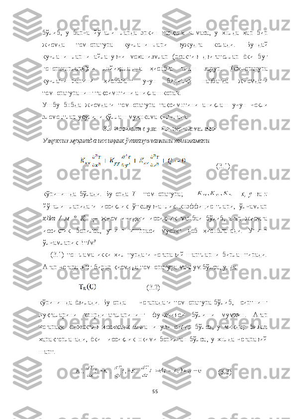 бўлиб,   у   барча   йўналишларда   эркин   тарқала   олмаса,   у   холда   ҳар   бир
жисмда   температура   кучланишлари   вужудга   келади.   Бундай
кучланишларни   айланувчи   механизмлар   (реактив   двигателлар   ёки   буғ
генераторлари)ни   лойиҳалашда   ҳисобга   олиш   зарур.   Температура
кучланишларини   ҳисоблаш   учун   биринчи   навбатда   жисмдаги
температуранинг тақсимотини аниқлаш керак .
Ушбу   бобда   жисмдаги   температура   тақсимотини   аниқлаш   учун   чекли
элементлар усулини қўллаш муҳокама қилинади.
3.1 Иссиқлик узатиш тенгламалари
Узлуксиз муҳитда	 иссиқлик	 ўтказувчанлиги	 тенгламаси
                  (3.1)
кўринишда   бўлади.   Бу   ерда   Т   -   температура;     -   х,	
 y  ва   z
йўналишларидаги   иссиқлик   ўтказувчанлик   коэффициентлари,   ўлчамлар
кВт	
 / м	 * К;	 
Q –   жисм   ичидаги   иссиқлик   манбаи   бўлиб,   агар   жисмга
иссиқлик   берилса,   унинг   ишораси   мусбат   деб   ҳисобланади.   Унинг
ўлчамларик Вт/м 3
(3.1)   тенглама   икки   хил   турдаги   чегаравий   шартларни   бирлаштиради.
Агар   чегаранинг   бирор қисмида   температура   маьлум   бўлса, унда
                       (3.2)
кўринишда   ёзилади.   Бу   ерда –   чегарадаги   температура   бўлиб,   сиртнинг
нуқталарини   координаталарининг   функцияси   бўлиши   мумкин.   Агар
чегарада   конвектив   иссиқлик   алмашинуви   содир   бўлса,   у   миқдор   билан
характерланади,   ёки   иссиқлик   оқими   берилган   бўлса,   у   холда   чегаравий
шарт.
         (3.3)
55 
