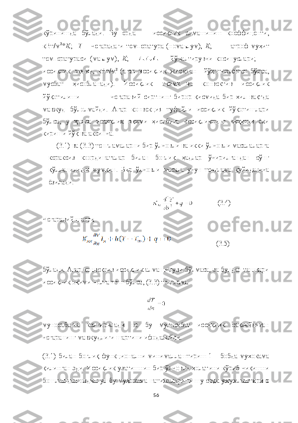 кўринишда   бўлади.   Бу   ерда   -   иссиқлик   алмашиниш   коеффиценти,
кВт/м 2
* К ;     Т   –   чегарадаги   температура   (номаьлум),   К ;     -   атроф-муҳит
температураси   (маьлум),   К ;   -   йўналтирувчи   косинуслари;     -
иссиқлик   оқими,   кВт/м 2  
(агар   иссиқлик   жисмдан     йўқотилаётган   бўлса,
мусбат   ҳисобланади).   Иссиқлик   оқими ва   конвектив   иссиқлик
йўқотилиши чегаравий   сиртнинг   бирор   қисмида   бир   хил   вақтда
мавжуд   бўлолмайди.   Агар   конвекция   туфайли   иссиқлик   йўқотишлари
бўлса,   у   ҳолда   иссиқлик   оқими   ҳисобига   иссиқликнинг   чиқиши   ёки
кириши йўқ ва аксинча.
(3.1) ва (3.3) тенгламаларни бир ўлчовли ва икки ўлчовли масалаларга
кераксиз   координаталар   билан   боғлиқ   ҳадлар   ўчирилгандан   сўнг
қўлланилиши   мумкин.   Бир   ўлчовли   масала   учун   тенглама   қуйидагича
ёзилади:
                              (3.4)
Чегаравий шарти 
                            (3.5)
бўлади. Агар конвектив иссиқлик алмашинуви бўлмаса, ва бундан ташқари
иссиқлик оқими нолга тенг бўлса, (3.3) тенглама
муносабатга   келтирилади   ва   бу   муносабат   иссиқлик   сақлайдиган
чегаранинг мавжудлиги шартини ифодалайди.
(3.1) билан боғлиқ   функционални минималлаштириш 1 – бобда мухокама
қилинган эди. Иссиқлик узатишнин бир ўлчовли ҳолатини кўриб чиқишни
бошлашдан олдин ушбу муҳокама натижаларини шу ерда умумлаштириш
56 