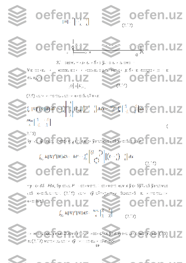                               (3.13)
л х Ж
3.1 - расм .  Ч изиқли бир  ў л ч овли  элемент
Материалнинг   хоссаларини   ифодаловчи   матри ц а   бита   коеффи ц ентга
келади :
                                       (3.14)
(3.6)  даги  интегралларни ҳисоблаймиз:
(
3.15)
Бунда к ўндаланг к ес и мнинг  юзаси ўзгармас деб  ҳисобланади.
           (3.16)
Ч унки  д S = P дх ,  бу ерда  P  - периметр. Периметр ҳам  х  ўқи б ў йлаб  ўзгармас
деб   ҳисоблан ган .   (3.16)   даги   к ў пайтири шни   бажариб   ва   интегрални
ҳисобла б
            (3.17)
ни   хосил   қиламиз.   Элементнинг   иссиқлик   ўтказувчанлик   матрицаси   (3.5)
ва (3.17) матрицаларни қўшиш орқали олинади:
59 