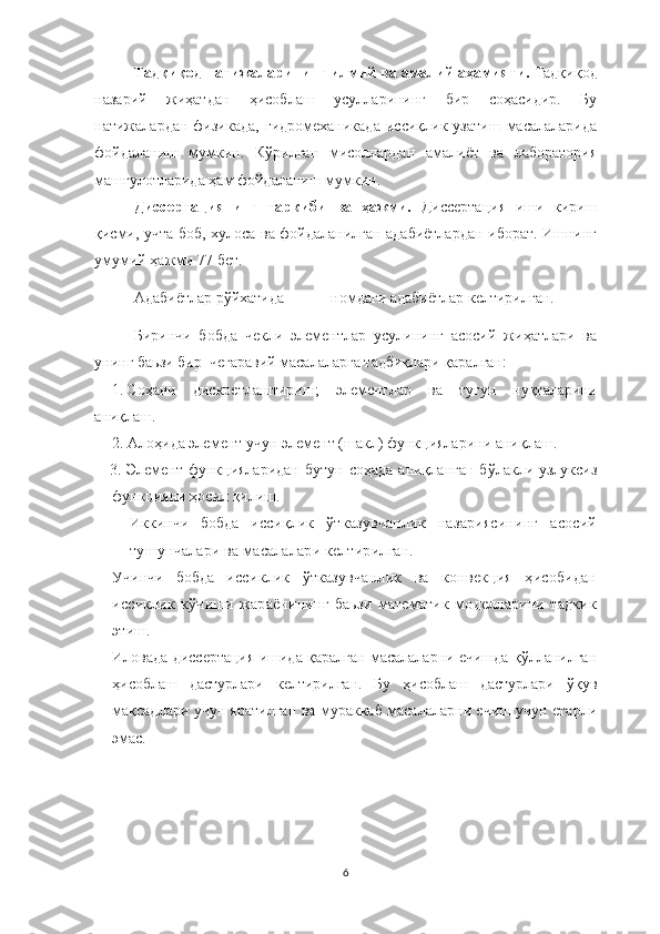 Тадқиқод натижаларининг илмий ва амалий аҳамияти.  Тадқиқод
назарий   жиҳатдан   ҳисоблаш   усулларининг   бир   соҳасидир.   Бу
натижалардан   физикада,   гидромеханикада   иссиқлик   узатиш   масалаларида
фойдаланиш   мумкин.   Кўрилган   мисоллардан   амалиёт   ва   лаборатория
машғулотларида ҳам фойдаланиш мумкин. 
Диссертациянинг   таркиби   ва   ҳажми.   Диссертация   иши   кириш
қисми, учта боб, хулоса ва фойдаланилган адабиётлардан иборат. Ишнинг
умумий ҳажми   77 бет.
Адабиётлар рўйхатида _____ номдаги адабиётлар келтирилган.
Биринчи   бобда   чекли   элементлар   усулининг   асосий   жиҳатлари   ва
унинг баьзи бир  чегаравий масалаларга тадбиқлари қаралган:
1. Соҳани   дискретлаштириш ;   элементлар   ва   тугун   нуқталарини
аниқлаш .
2. Алоҳида элемент учун элемент (шакл) функцияларини аниқлаш .
3. Э лемент   функцияларидан   бутун  соҳада   аниқланган  бўлакли-узлуксиз
функцияни ҳосил қилиш.  
Иккинчи   бобда   иссиқлик   ўтказувчанлик   назариясининг   асосий
тушунчалари ва масалалари келтирилган.
Учинчи   бобда   иссиклик   ўтказувчанлик   ва   конвекция   ҳисобидан
иссиклик   кўчиши   жараёнининг   баьзи   математик   моделларини   тадкик
этиш.
Иловада диссертация ишида қаралган масалаларни ечишда қўлланилган
ҳисоблаш   дастурлари   келтирилган.   Бу   ҳисоблаш   дастурлари   ўқув
мақсадлари учун яратилган ва мураккаб масалаларни ечиш учун етарли
эмас.
6 