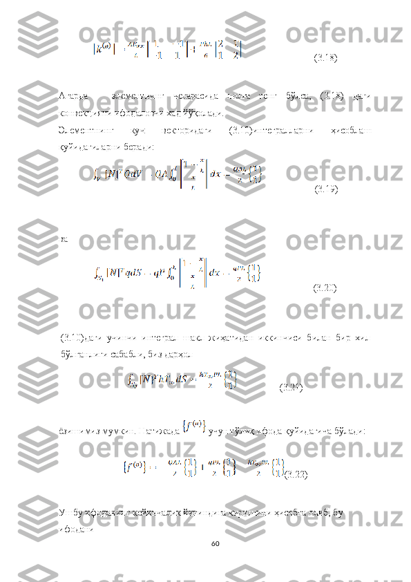                               (3.18)
Агарда     элементнинг   чегарасида   нолга   тенг   бўлса,   (3.18)   даги
конвек ция ни  ифодаловчи хад  й ў қолади.
Э лементнинг   ку ч   векторидаги   (3.10)интегралларни   ҳисобла ш
қуйидагиларни  беради:
                      (3.19)
ва 
                      (3.20)
(3.10)даги   учинчи   интеграл   шакл   жиҳатидан   иккинчиси   билан   бир   хил
бўлганлиги сабабли, биз дарҳол
                  (3.21)
ёзишимиз мумкин. Натижада   учун тўлиқ ифода қуйидагича бўлади:
(3.22)
Ушбу ифоданинг кейинчалик йиғиндига киришини ҳисобга олиб, бу 
ифодани
60 