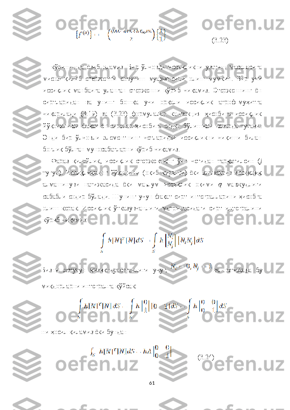                            (3.23)
кўринишда   ёзиб   оламиз.   Бир   ўлчовли   иссиқликни   узатиш   масаласига
мисол   қилиб   стерженни   совутиш   муаммосини   олиш   мумкин.   Бир   учи
иссиқлик   манбаига   уланган   стерженни   кўриб   чиқамиз.   Стерженнинг   ён
сиртларидан   ва   унинг   бошқа   учи   орқали   иссиқлик   атроф-муҳитга
чиқарилади   (3.19)   ва   (3.23)   формулалар   конвекция   ҳисобига   иссиқлик
йўқотилиши фақат  ён сиртлар ҳисобига  содир бўлишини назарда  тутади.
Энди   бир   ўлчовли   элементнинг   четларидан   иссиқликни   чиқиши   билан
боғлиқ бўлган муносабатларни кўриб чиқамиз.
Фараз   қилайлик,   иссиқлик   стерженнинг   ўнг   четидан   тарқатилсин   ( j
тугун).   Иссиқликнинг   йўқолиши   (оқиб   кириши)   ёки   конвектив   иссиқлик
алмашинуви   натижасида   ёки   маьлум   иссиқлик   оқими   q  мавжудлиги
сабабли   содир  бўлади.  Шунинг   учун  фақат  сирт   интегралларини   ҳисобга
олиш   керак.   Иссиқлик   ўтказувчанлиги   матрицасидаги   сирт   интегралини
кўриб   чиқамиз:
Бизни   ж тугун   қизиқтираётганлиги   учун   ва   натижада   бу
миқдорларни интегралга  қў йсак:
ни ҳосил қиламиз ёки бундан
               (3.24)
61 
