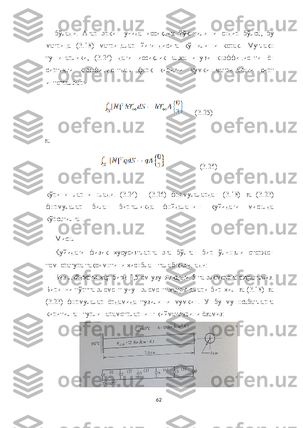 бўлади.   Агар   эркин   учида   иссиқлик   йўқотилиши   содир   бўлса,   бу
матрица   (3.18)   матрицалар   йиғиндисига   қўшилиши   керак.   Мутлақо
тушинарлики,   (3.24)   даги   иссиқлик   алмашинуви   коэффициенти   ён
сиртдаги   коэффициентдан   фарқ   қилиши   мумкин. матрицадаги   сирт
интеграллари 
       (3.25)
ва
                    (3.26)
кўринишларни   олади.   (3.24)   -   (3.26)   формулалардан   (3.18)   ва   (3.23)
формулалар   билан   биргаликда   фойдаланиш   қуйидаги   мисолда
кўрсатилган.
Мисол
Қуйидаги   физик   хусусиятларга   эга   бўлган   бир   ўлчовли   стержен
температура тақсимотини ҳисоблаш талаб қилинади:
Биз лойиҳани ҳар бири 1,5 см узунликдаги 5 та элементга  ажратамиз.
Биринчи   тўртта   элемент   учун   элемент   матрицалари   бир   хил   ва   (3.18)   ва
(3.23)   формулалар   ёрдамида   тузилиши   мумкин.   Ушбу   муносабатларга
киритилган   турли   параметрларнинг   қийматларини   ёзамиз:
62 