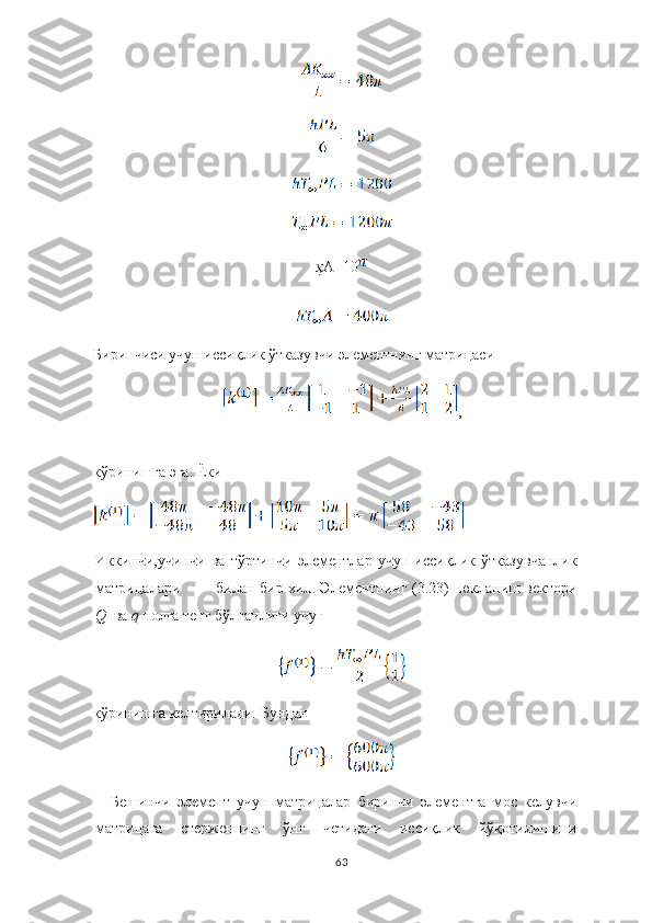 ҳ А=10
Биринчиси учун иссиқлик ўтказувчи элементнинг матрицаси
,
кўринишга эга.  Ёки
Иккин ч и,у ч ин ч и   ва   т ў ртин ч и   э лементлар   у ч ун   иссиқлик   ў тказув ч анлик
матри ц алари билан   бир хил .   Элементнинг   (3.23)   юкланиш   вектори
Q   ва  q   нолга тенг бўлганлиги учун
кўринишга келтирилади.   Бундан 
Бешинчи   элемент   учун   матрицалар   биринчи   элементга   мос   келувчи
матрицага   стерженнинг   ўнг   четидаги   иссиқлик   йўқотилишини
63 