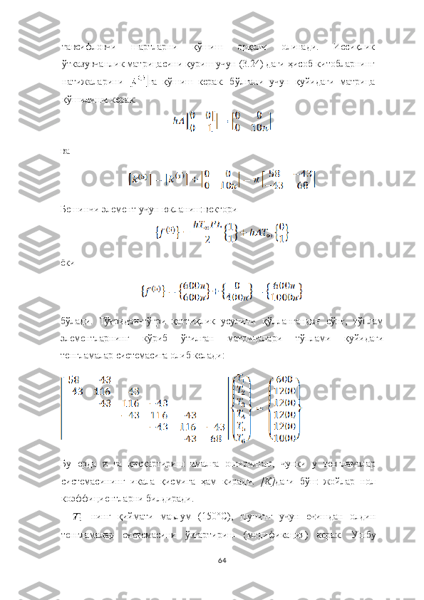 тавсифловчи   шартларни   қўшиш   орқали   олинади.   Иссиқлик
ўтказувчанлик матрицасини қуриш учун (3.24) даги ҳисоб-китобларнинг
натижаларини   га   қўшиш   керак.   бўлгани   учун   қуйидаги   матрица
қўшилиши керак:
ва
Б ешинч и  э лемент у ч ун  ю к ланиш  вектори
ёки
бўлади.   Тўғридан-тўғри   қаттиқлик   усулини   қўллангандан   сўнг,   тўплам
элементларнинг   кўриб   ўтилган   матрицалари   тўплами   қуйидаги
тенгламалар системасига олиб келади:
Бу   ерда   π га   қисқартири ш   амалга   о ш ирил ган ,   ч унки   у   тенгламалар
системаси нинг   икала   қисмига   ҳам   киради.   [К] даги   б ўш   жойлар   нол
ко э ффи ци ентларни билдиради.
  нинг   қиймати   маьлум   (150° C ),   ш унинг   у ч ун   е ч и ш дан   олдин
тенгламалар   системаси ни   ў згартири ш   (модификация)   керак.   У ш бу
64 