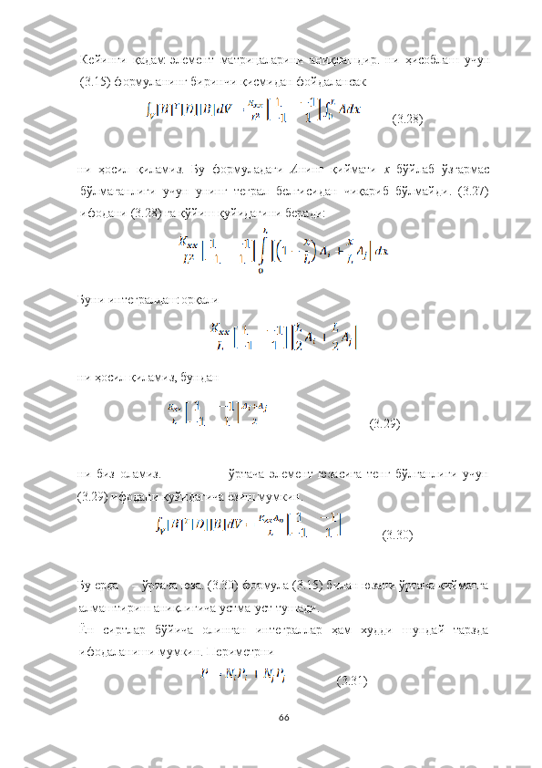 Кейинги   қадам   элемент   матрицаларини   аниқлашдир.   ни   ҳисоблаш   учун
(3.15) формуланинг   биринчи   қисмидан   фойдалансак
          (3.28)
ни   ҳосил   қиламиз.   Бу   формуладаги   А нинг   қиймати   х  бўйлаб   ўзгармас
бўлмаганлиги   учун   унинг   теграл   белгисидан   чиқариб   бўлмайди.   (3.27)
ифодани (3.28) га қўйиш қуйидагини беради:
Буни и нтеграллаш   орқали
н и  ҳосил қиламиз, бундан 
                                  (3.29)
ни   биз   оламиз . ўртача   элемент   юзасига   тенг   бўлганлиги   учун
(3.29) ифодани қуйидагича ёзиш мумкин.
             (3.30)
Бу ерда – ўртача юза. (3.30) формула (3.15) билан юзани ўртача қийматга
алмаштириш аниқлигича устма-уст тушади .
Ён   сиртлар   бўйича   олинган   интеграллар   ҳам   худди   шундай   тарзда
ифодаланиши мумкин. Периметрни
                (3.31)
66 