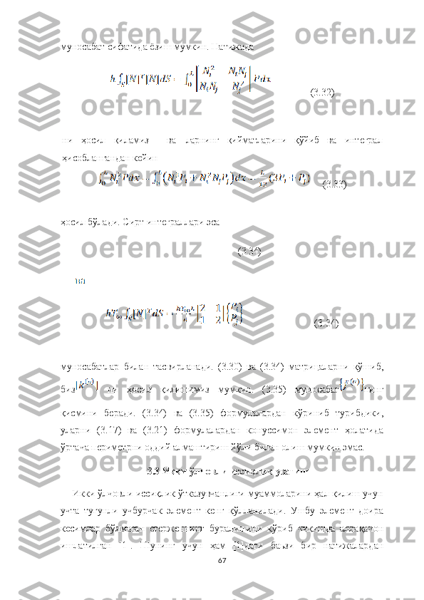 муносабат сифатида ёзиш мумкин. Натижада 
                (3.32)
ни   ҳосил   қиламиз   ва ларнинг   қийматларини   қўйиб   ва   интеграл
ҳисоблангандан кейин
     (3.33)
ҳосил бўлади. Сирт интеграллари эса 
  (3.34)
                             (3.34)
муносабатлар   билан   тасвирланади.   (3.30)   ва   (3.34)   матрицаларни   қўшиб,
биз   ни   ҳосил   қилишимиз   мумкин.   (3.35)   муносабат нинг
қисмини   беради.   (3.34)   ва   (3.35)   формулалардан   кўриниб   турибдики,
уларни   (3.17)   ва   (3.21)   формулалардан   конуссимон   элемент   ҳолатида
ўртача периметрни оддий алмаштириш йўли билан олиш мумкин эмас.
3.3 Икки ўлчовли иссиқлик узатиш
Икки ўлчовли иссиқлик ўтказувчанлиги муаммоларини ҳал қилиш учун
учта   тугунли   учбурчак   элемент   кенг   қўлланилади.   Ушбу   элемент   доира
кесимлар   бўлмаган   стерженнинг   буралишини   кўриб   чиқишда   аллақачон
ишлатилган   [1].   Шунинг   учун   ҳам   [1]даги   баьзи   бир   натижалардан
67 