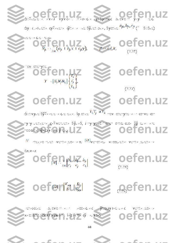 фойдаланишимиз   мумкин.   Чизиқли   учбурчак   элемент   учун   шакл
функциялари  қуйидаги  кўринишда бўлар эди,  б уерда     (1 -  бобда)
да аниқланган :
           (3.36)
Температура
                                               (3.37)
формула бўйича аниқланади. Бу ерда  –температуранинг кетма-кет
тугунлардаги   қийматлари   бўлиб,   i  тугундан   соат   стрелкаси   йўналишига
тескари йўналишда ўтади.
[ ]   градиент лар   матри ц асини ва   материал   хоссалари   матрицаларини
ё замиз:
                              (3.38)
                                  (3.39)
натижада   элементнинг   иссиқлик   ў тказув ч анлик   матри ц асини
ҳисобла ш имиз мумкин. Бирин ч и  қўшилувчи
68 