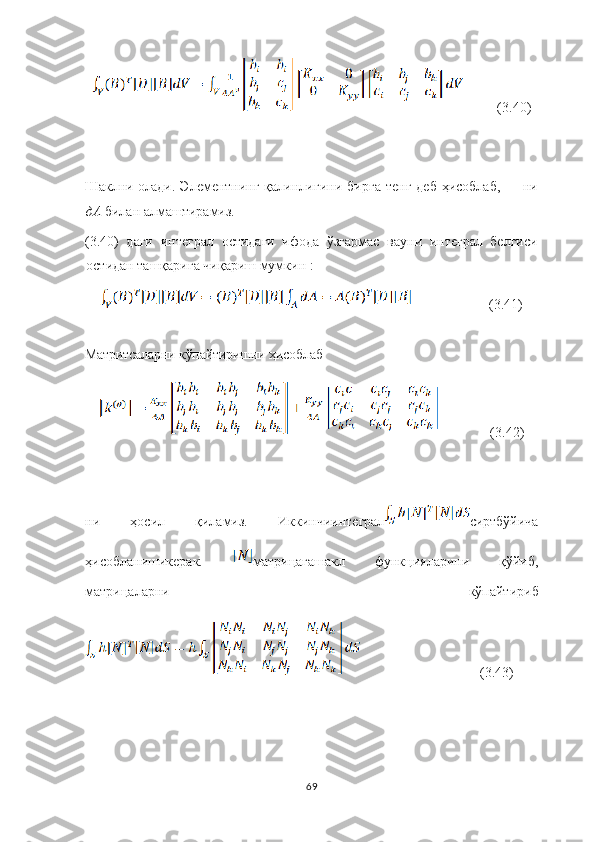           (3.40)
Ш аклни олади . Элементнинг қалинлигини бир га тенг   деб ҳисоблаб,   ни
дА  билан алма ш тирамиз.
(3.40)   даги   интеграл   остидаги   ифода   ўзгармас   ва уни   интеграл   белгиси
остидан ташқарига чиқариш мумкин :
                      (3.41)
Матритсалар ни кўпайтиришни  ҳисоблаб
               (3.42)
ни   ҳосил   қиламиз.   Иккинчиинтеграл сиртбўйича
ҳисобланишикерак.   матрицагашакл   функцияларини   қўйиб ,
матрицаларни   кўпайтириб
                                  (3.43)
69 