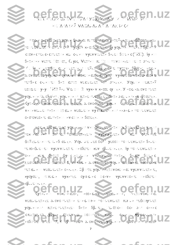 I БОБ. ЧЕКЛИ ЭЛЕМЕНТЛАР УСУЛИ ВА УНИНГ БАЬЗИ БИР
ЧЕГАРАВИЙ МАСАЛАЛАРГА ТАДБИҚИ
Чекл и  элемент лар  усули физика ва  техникада учрайдиган  дифферен ц иал
тенгламалар ни  сон л и  ечиш  усули ҳисобланади .   Бу усулнинг  пайдо бўлиши
космик  тадқиқотлар ни  ҳал  қилиш   муаммо лари  билан боғлиқ (1950).   Бу иш
биринчи   марта   Тёрнер,   Клуж,   Мартин   ва   Топп   томонидан   нашр   э тилган
[4].   Бу   иш лар   бошқа   ишлар нинг   пайдо   бўлиши га   туртки   бўлди ;     чекл и
э лемент лар  усули ни қурилиш механикаси ва туташ муҳитлар механикасига
татбиқ   қилинган   бир   қатор   мақолалар   чоп   э тил ди.     Усулни   назарий
асослаш учун 1963 йил Мелош [2] муҳим ҳисса қушди. У чеклиэлементлар
усулиниРэлей-Ритц усулининг вариантларидан  бири эканлигини кўрсатди.
Қурилиш   механикасида     чекли   элементлар   усули     потециал   энергияни
минималлаштириш   орқали   масалани   мувозанатнинг   чизиқли   тенгламалар
системасига келтириш    имконини беради.  
Чекли элементлар усулининг минималлаштиришга боғлиқлиги унинг
техниканинг   бошқа   соҳаларидаги   муаммоларини   ҳал   қилишда
фойдаланишга олиб   келди.     Усул Лаплас ёки Пуассон тенгламалари билан
тавсифланган   муаммоларга   нисбатан   ҳам   қўлланилди.   Бу   тенгламаларни
ечиш   ҳам     бирор   функционални   минималлаштириш   билан   боғлиқ.
Дастлабки   нашрларда   [6,   7]   чекли   элементлар   усули   ёрдамида   иссиқлик
тарқалиш   масалалари   ечилди.   Сўнгра   усул   гидромеханика   муаммоларига,
хусусан,   ғовакли   муҳитда   суюқлик   оқими   муаммосига   нисбатан
қўлланилди.
Қурилиш   механикаси,   иссиқлик   тарқалиши,   гидромеханика
масалаларида   элементларни   аниқловчи   тенгламалар   вазнли   тафовутлар
усулининг   вариантларидан   бири   бўлган   Галёркин   ёки   энг   кичик
квадратлар   усули   ёрдамида   осонгина   ҳосил   қилиш   мумкинлиги
исботлангандан  [3,  8]  сўнг   чекли  элементлар  усулининг  қўлланиш  соҳаси
7 