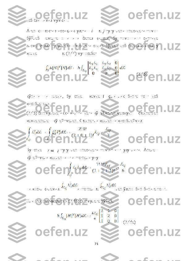 деб ё зи ш имиз   мумкин .
Агар   конвектив   иссиқлик   узатиш   i    ва   j	  тугунлари   орасидаги   томон
бўйлаб     амалга   ошишини   фараз   қилсак,   бу   томоннинг   сиртида
элементнинг   тугунлари   орасидаги   содир   б ў лади   деб   фараз   қилсак ,   у
ҳолда ва (3.44) муносабат 
           (3.45)
кўринишни   олади,   бу   ерда     ҳамда   t   қалинлик   бирга   тенг   деб
ҳисобланади.
(3.45) формулада икки хил типдаги кўпаймалар мавжуд:   квадратлар
ҳамда аралаш кўпайтмалар. Квадратли ҳадларни ҳисоблаймиз:
Бу   ерда
I	
 в а    	j  тугунлар   орасидаги   томоннинг   узунлиги.   Аралаш
кўпайтмали ҳадларнинг интеграли учун
ни ҳосил қиламиз.  интеграл  ва  лар  ўзаро   бир-бирига   тенг.
Олинган   натижаларни (3.45) формулага  қўйиб , 
     (3.46а)
71 