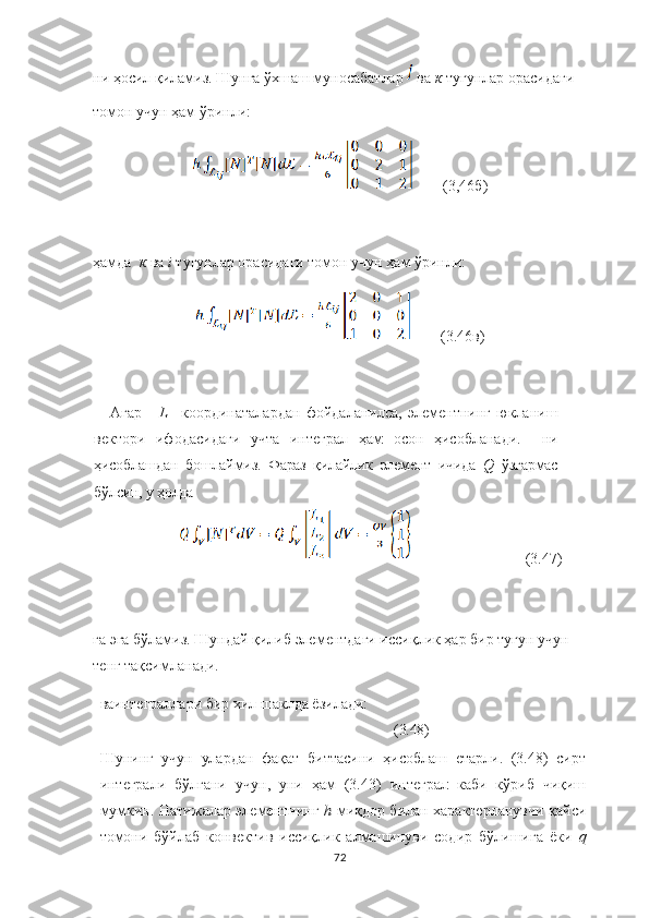 ни ҳосил қиламиз. Шунга ўхшаш муносабатлар   ва  к  тугунлар орасидаги 
томон учун ҳам ўринли: 
        (3,46б)
ҳамда   к   ва   i   тугунлар орасидаги томон учун ҳам ўринли:
        (3.46в)
Агар       L	
  –координаталардан   фойдаланилса,   элементнинг   юкланиш
вектори   ифодасидаги   учта   интеграл   ҳам   осон   ҳисобланади.     ни
ҳисоблашдан   бошлаймиз.   Фараз   қилайлик   элемент   ичида   Q   ўзгармас
бўлсин, у ҳолда 
                              (3.47)
га эга бўламиз. Шундай қилиб элементдаги иссиқлик ҳар бир тугун учун 
тенг тақсимланади.
ваинтеграллари   бир   хил шаклда ёзилади: 
                  (3.48)
Шунинг   учун   улардан   фақат   биттасини   ҳисоблаш   етарли.   (3.48)   сирт
интеграли   бўлгани   учун,   уни   ҳам   (3.43)   интеграл   каби   кўриб   чиқиш
мумкин. Натижалар элементнинг   h	
  миқдор билан характерланувчи қайси
томони   бўйлаб   конвектив   иссиқлик   алмашинуви   содир   бўлишига   ёки   q
72 
