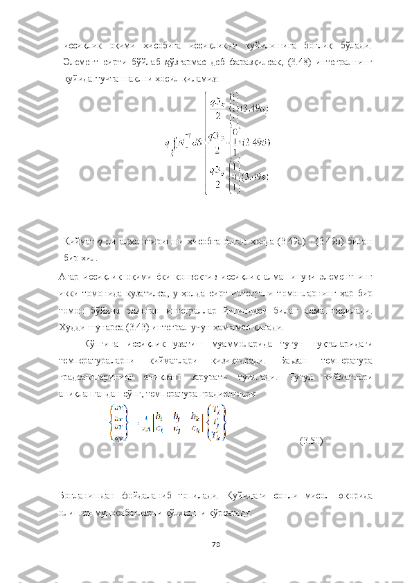 иссиқлик   оқими   ҳисобига   иссиқликни   қуйилишига   боғлиқ   бўлади.
Элемент   сирти   бўйлаб   қ ўзгармас   деб   фаразқилсак,   (3.48)   интегралнинг
қуйидагтучта шаклни ҳосил қиламиз:
Қиймат   q   ни   алмаштиришни   ҳисобга   олган   ҳолда   (3.49а)   -   (3.49в)   билан
бир хил.
Агар   иссиқлик   оқими   ёки   конвектив   иссиқлик   алмашинуви   элементнинг
икки   томонида   кузатилса,   у   ҳолда   сирт   интеграли   томонларнинг   ҳар   бир
томон   бўйича   олинган   интеграллар   йиғиндиси   билан   алмаштирилади.
Худди шунарса (3.43) интеграл учун ҳам амал қилади.
Кўпгина   иссиқлик   узатиш   муаммоларида   тугун   нуқталаридаги
температураларни   қийматлари   қизиқтиради.   Баьзан   температура
градеантларининг   аниқлаш   зарурати   туғилади.   Тугун   қийматлари
аниқлангандан сўнг, температура градиентлари
                              (3.50)
Боғланишдан   фойдаланиб   топилади.   Қуйидаги   сонли   мисол   юқорида
олинган муносабатларни қўллашни кўрсатади.
73 