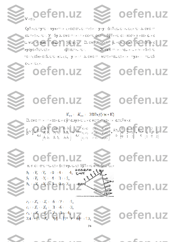 Мисол
Қуйида туташ муҳитни дискретлаштириш учун фойдаланиладиган элемент
келтирилган. Ушбу элементнинг иккита сирти бўйича конвектив иссиқлик
алмашинуви   содир   бўлади.   Элементнинг   ўлчамлари   ва   физик
хусусийатлари   кўрсатилган.   Элементнингқалинлигинибирга
тенгдебҳисоблаганҳолда,   унинг   элемент   матритсаларини   тузиш   талаб
қилинади.
Элементнинг   иссиқлик  ў тказув ч анлик   матри ц асини  қараймиз :
ва  c   константалари формулалар б ў йи ч а ҳисобланади
74 