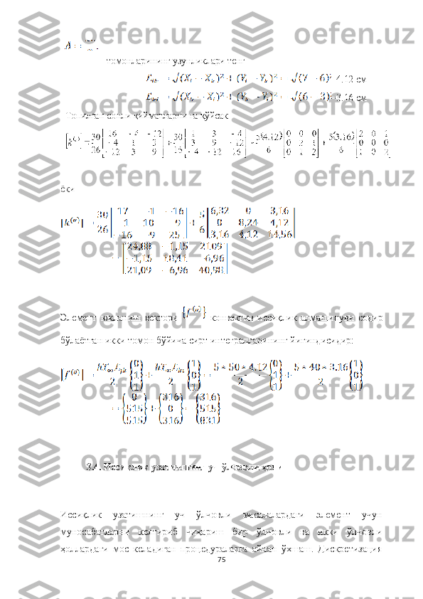 томонларининг узунликлари тенг
=4.12  см
=3.16  см
Топилган сонли қийматларни га қўйсак
ёки
Элемент   юкланиш   вектори     конвектив   иссиқлик   алма ш инуви   содир
б ў лаётган икки томон бўйича сирт интегралларининг йи ғ индисидир:
3.4. Иссиқлик узатишнинг уч ўлчовли ҳоли
Иссиқлик   узатишнинг   уч   ўлчовли   масалалардаги   элемент   учун
муносабатларни   келтириб   чиқариш   бир   ўлчовли   ва   икки   ўлчовли
ҳоллардаги   мос   келадиган   процедураларга   айнан   ўхшаш.   Дискретизация
75 