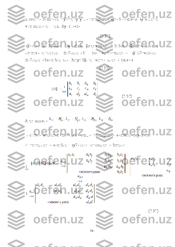 элементи сифатида   тўртта тугунли тетраэдрни кўриб чиқамиз. Бу ҳолатга
мос келадиган шакл функцияси 
(3.51)
кўринишда   бўлади.   Бу   ерда   ўзгармаслар   1-бобда   кўрсатилганидек
детерминантлардан   фойдаланиб     ёки   матритсаларни   кўпайтмасидан
фойдаланибҳисобланади. Зарур бўлган матрицаларни ёзамиз
                           (3.52)
                       (3.53)
Агар   ҳажмли 
L -координаталардан фойдаланилса, интегралларни   ҳисоблаш жуда   осон
Интегралларни   ҳисоблаш   қуйидаги   натижаларни   беради:
(3.54)
76 