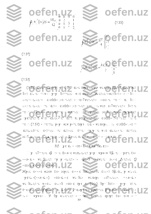                                                 (3.55)
            
(3.56)
                            
(3.57)
(3.55) интеграл учун учта бошқача ёзув шакли мавжуд бўлиб, улар ҳар
бир   қолган   томон   учун   биттадан   мос   келади.   Улардагиҳарбирининг   бош
диагоналдаги   коэффициентларнингқийматлари   иккига   тенг   ва   бош
диоганалдан   ташқари   коэффициентларнинг   нолмас   қийматлари   бирга
тенг.   Кўриб   чиқилаётган   сиртдан   ташқарида   жойлашган   тугунлар
нуқталарга   мос     келадиган   сатр   ва   устунлардаги   коэффициентлар   нолга
тенг. (3.57) интеграл учун ҳам учта ёзув шакли мавжуд. Нол коэффициент
қаралаётган   сиртдан   ташқарида     ётган   тугунга   мос   келадиган   сатрда
жойлашади.  - 
I,j,k   тугунларни ўзида сақловчи сиртнинг юзаси.
3.6 Нуқтали иссиқлик манбалари
Шу   пайтгача   кўпгина   физик   масалалар   учун   муҳим   бўлган   нуқта   ёки
чизиқли   манбалар   тушунчаларини   кўриб   чиқмаган   эдик.   Агарда   Q
иссиқлик генерацияси 
Жуда   кичик   ҳажм   ёки   жуда   кичик   юза   ичида   содир   бўлса,   у   ҳолда
нуқтали(чизиқли)   иссиқлик   манбаи   мавжуд   дейилади.   Чизиқли
манбаларга   мисол   қилиб   иссиқ   сув   ва   (ёки)   буғ   бериш   учун   ерга
ётқизилган   қувурлар   ва   электр   ўтказувчан   муҳитда   ўтказгич   симларини
олиш   мумкин.   Ушбу   ҳолатларнинг   ҳар   бирида   қувур   ёки   симнинг
77 
