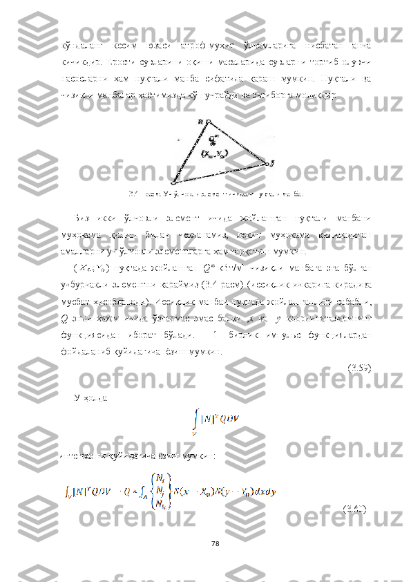 кўндаланг   кесим   юзаси   атроф-муҳит   ўлчамларига   нисбатан   анча
кичикдир.   Ерости   сувларини   оқиши   масаларида   сувларни   тортиб   олувчи
насосларни   ҳам   нуқтали   манба   сифатида   қараш   мумкин.   Нуқтали   ва
чизиқли манбалар ҳаётимизда кўп учрайди ва эьтиборга моликдир
 3.4  - расм .  Уч ўлчовли элемент ичидаги нуқтали манба .
Биз   икки   ў л ч овли   элемент   и ч ида   жойлашган   нуқтали   манбани
муҳокама   қилиш   билан   ч екланамиз,   лекин   муҳокама   қилинадиган
амалларни  у ч ў лчовли элемент лар га  ҳам тарқатиш мумкин.
( )   нуқтада   жойлашган   Q* [кВт/м]   чизиқли   манбага   эга   бўлган
учбурчакли   элементни   қараймиз   (3.4   расм)   (иссиқлик   ичкарига   кирадива
мусбат   ҳисобланади). Иссиқлик  манбаи нуқтада   жойлашганлиги  сабабли,
Q  энди   ҳажм   ичида   ўзгармас   эмас   балки   , х	  ва     у	  координаталарининг
функциясидан   иборат   бўлади.     [1]   бирлик   импульс   функциялардан
фойдаланиб   қуйидагича    ёзиш мумкин.
                              (3.59)
У ҳолда 
интегрални  қуйидагича ё зи ш  мумкин :
                            (3.60)
78 