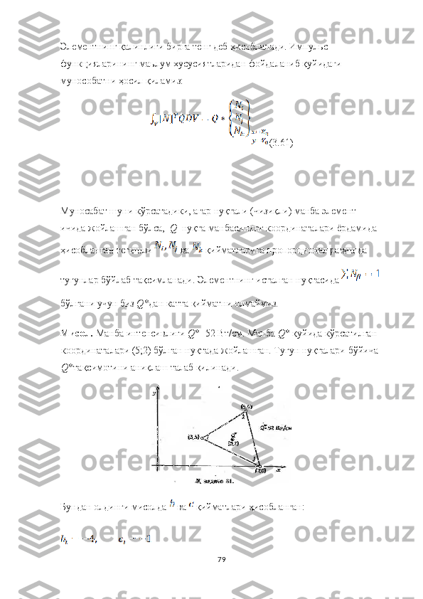 Элементнинг қалинлиги бирга тенг деб ҳисобланади. Импул ь с  
функ ц и я ларининг маьлум хусуси я тларидан фойдаланиб  қуйидаги 
мунособатни ҳосил қиламиз:
(3.61)
Муносабат шуни кўрсатадики, агар нуқтали (чизиқли) манба элемент 
ичида жойлашган бўлса,   Q   нуқта манбасининг координаталари ёрдамида 
ҳисобланган тегишли   ва   қийматларига пропорционал равишда 
тугунлар бўйлаб тақсимланади. Элементнинг исталган нуқтасида 
бўлгани учун биз  Q* дан катта қийматни олмаймиз.
Мисол.  Манба   интенсивлиги   Q *=52 Вт/см. Манба  Q * қуйида кўрсатилган 
координаталари (5;2) бўлган нуқтада жойлашган. Тугун нуқталари   бўйича  
Q *тақсимотини   аниқлаш талаб   қилинади.
Бундан олдинги мисолда   ва   қийматлари ҳисобланган:
79 