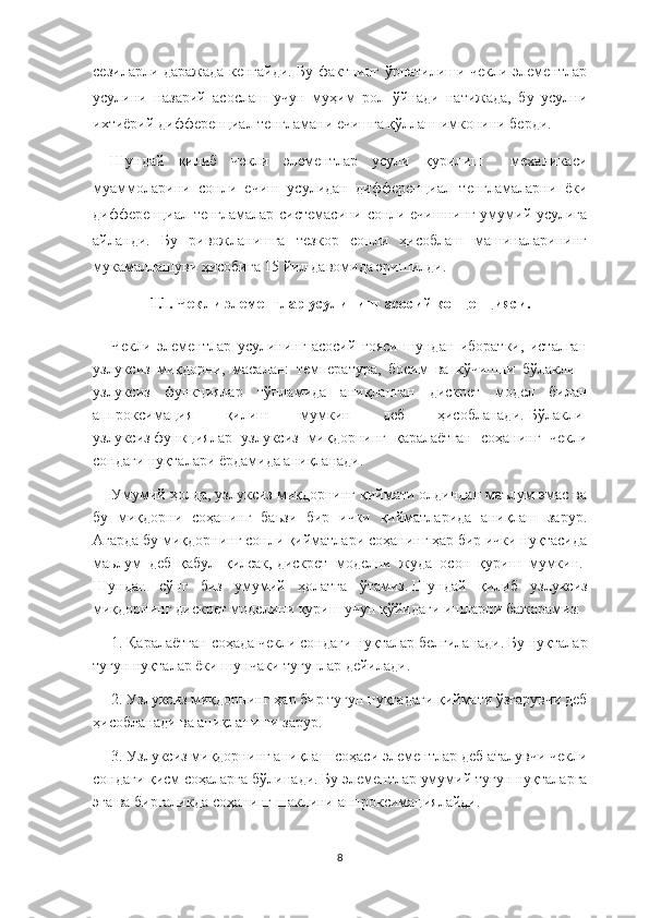 сезиларли даражада кенгайди. Бу фактнинг ўрнатилиши чекли элементлар
усулини   назарий   асослаш   учун   муҳим   рол   ўйнади   натижада,   бу   усулни
ихтиёрий дифференциал тенгламани ечишга қўллаш имконини берди. 
Шундай   қилиб   чекли   элементлар   усули   қурилиш     механикаси
муаммоларини   сонли   ечиш   усулидан   дифференциал   тенгламаларни   ёки
дифференциал тенгламалар системасини сонли ечишнинг умумий усулига
айланди.   Бу   ривожланишга   тезкор   сонли   ҳисоблаш   машиналарининг
мукамаллашуви ҳисобига 15 йил давомида эришилди.  
1.1.   Чекл и э лемент лар  усулининг   асосий   концепцияси.
Чекли   элементлар   усулининг   асосий   ғояси   шундан   иборатки,   исталган
узлуксиз   миқдорни,   масалан:   температура,   босим   ва   кўчишни   бўлакли   -
узлуксиз   функциялар   тўпламида   аниқланган   дискрет   модел   билан
аппроксимация   қилиш   мумкин   деб   ҳисобланади.   Бўлакли-
узлуксиз   функциялар   узлуксиз   миқдорнинг   қаралаётган   соҳанинг   чекли
сондаги нуқталари ёрдамида аниқланади.
Умумий ҳолда, узлуксиз миқдорнинг қиймати олдиндан маълум эмас ва
бу   миқдорни   соҳанинг   баьзи   бир   ички   қийматларида   аниқлаш   зарур.
Агарда бу миқдорнинг сонли қийматлари соҳанинг ҳар бир ички нуқтасида
маьлум   деб   қабул   қилсак,   дискрет   моделни   жуда   осон   қуриш   мумкин.  
Шундан   сўнг   биз   умумий   ҳолатга   ўтамиз.   Шундай   қилиб   узлуксиз
миқдорнинг дискрет моделини қуриш учун қўйидаги ишларни бажарамиз:
1.   Қаралаётган соҳада   чекл и  сон даги нуқталар  белгиланади.   Бу  нуқталар
тугун  нуқталар ёки  шунчаки  тугунлар дейилади .      
2.   Узлуксиз миқдорнинг ҳ ар бир тугун нуқтада ги  қиймат и  ўзгарувч и  деб
ҳисобланади  ва аниқланиши зарур .      
3.   Узлуксиз миқдорни нг  аниқлаш соҳаси  э лементлар деб  аталувчи чекли
сондаги қисм соҳаларга  бўлинади.   Бу  э лементлар умумий тугун  нуқталарга
эга  ва  биргаликда соҳанинг  шаклини  аппроксимациялайди .      
8 