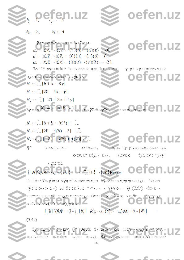  ўзгармасларни ҳисоблаймиз :
2 А =13   муносабат   э канлигини   ҳисобга   олсак ,   у ч ун   муносабатларни
қуйидаги ч а   қайта  ё зи ш  мумкин :
Бу ерга  ларни қўйиб қуйидагини ҳосил қиламиз
Қ *   миқдорнинг   қиймати,   и , ва тугунлар да мосрави ш да
қисмларгабўлинади.   Демак,   буэлементу ч ун
интеграл
Га   тенг. Узлуксиз   муҳит   элементларга   бўлинишда,тугунлардан   бирига
нуқта   (чизиқли)   манба   жойлаштирилиши   мумкин.   Бу   (3.63)   ифодани
интеграллашни   соддалаштиради   Фараз   қилайлик,   манба     –тугунда
жойлашган (3.5-расм), у ҳолда ва 
       
(3.62)
Сўнгра   (3.62)   даги   Q *   манба   биттадан   кўп   элементларга   тегишли
эканлигини   ҳисобга   олган   ҳолда   ўзгартирилиши   керак.Манбанинг
80 