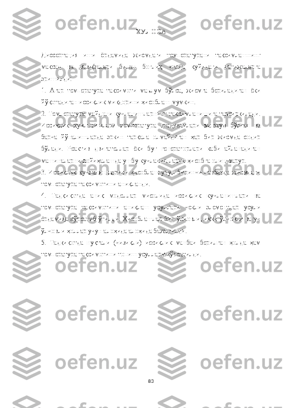 ХУЛОСА
Диссертация   иши   ёрдамида   жисмдаги   температурани   тақсимлашнинг
мақсад   ва   вазифалари   билан   боғлиқ   ҳолда   қуйидаги   натижаларга
эришилди:
1.   Агар   температура   тақсимоти   маьлум   бўлса,   жисмга   бериладиган   ёки
йўқотадиган иссиқлик миқдорини ҳисоблаш мумкин.
2. Температура майдони кучланишларнинг тақсимланишига таьсирқилади.
Иссиқлик   кучланишлари   температура   градиентлари   мавжуд   бўлган   ва
барча   йўналишларда   эркин   тарқала   олмайдиган   ҳар   бир   жисмда   содир
бўлади.   Реактив   двигателлар   ёки   буғ   генераторлари   каби   айланадиган
машиналарни лойиҳалашда ушбу кучланишларни ҳисобга олиш зарур.
3. Иссиқлик кучланишларини ҳисоблаш учун биринчи навбатда жисмдаги
температура тақсимотини аниқланди.
4.   Тадқиқотда   аниқ   моделлар   мисолида   иссиқлик   кучланишлари   ва
температура   тақсимотини   аниқлаш   усуллари   чекли   элементлар   усули
ёрдамида кўрсатиб ўтилди. Ҳисоблашлар бир ўлчовли, икки ўлчовли ва уч
ўлчовли ҳоллар учун алоҳида алоҳида бажарилди. 
5.   Тадқиқотда   нуқтали   (чизиқли)   иссиқлик   манбаи   берилган   ҳолда   ҳам
температура тақсимотини топиш усуллари кўрсатилди. 
83 