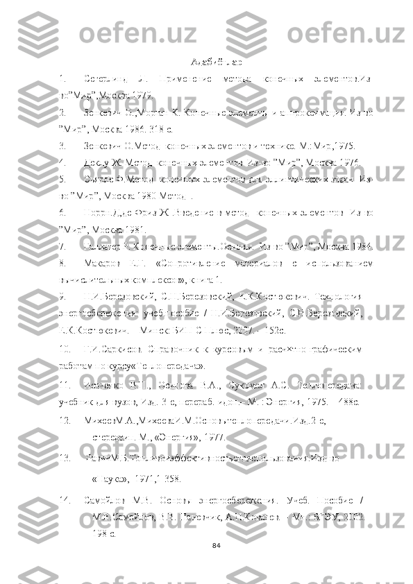 Адабиётлар
1. Сегерлинд   Л.   Применение   ме тода   конечных   элементов.Из-
во” Мир ”,Москва 1979.
2. Зенкевич О.,Морган К. Конечные элементы и аппроксимация. Из-во
” Мир ”, Москва 1986. 318 с.
3. Зенкевич О.Метод  конечных элементов и технике. М.: Мир ,1975.
4. Деклу Ж. Метод  конечных элементов  Из-во ” Мир ”, Москва 1976. 
5. Сьярле Ф.Метод   конечных элементов для эллиптических задач   Из-
во ” Мир ”, Москва 1980 Метод  .
6. Норрн.Д,де   Фриз   Ж  .Введение  в  метод    конечных   элементов     Из-во
” Мир ”, Москва 1981.
7. Галлагер Р. Конечные элементы.Основы.  Из-во ” Мир ”, Москва 1984.
8. Макаров   Е.Г.   «Сопротивление   материалов   с   использованием
вычислительных комплексов», книга 1.
9. Н.И.Березовский,   С.Н.Березовский,   Е.К.Костюкевич.   Технология
энергосбережения:   учеб.пособие   /   Н.И.Березовский,   С.Н.Березовский,
Е.К.Костюкевич. –  Минск:  БИП-С Плюс, 2007. – 152с.
10. Г.И.Саркисов.   Справочник   к   курсовым   и   расч×тно-графическим
работам по курсу«Теплопередача».
11. Исаченко   В.П.,   Осипова   В.А.,   Сукомел   А.С.   Теплопередача:
учебник  для вузов, Изд. 3-е, перераб.  и доп.–  М. :  Энергия,  1975. – 488с.
12. МихеевМ.А.,МихееваИ.М.Основы теплопередачи. Изд.2-е,
стереотип. М., «Энергия», 1977.
13.  РавичМ.Б.Топливоиэффективностьего использования. Изд-во
«Наука»,  1971,1-358.
14. Самойлов   М.В.   Основы    энергосбережения.    Учеб.   Пособие   /
М.В.Самойлов, В.В. Паневчик, А.Н.Ковалев. – Мн.: БГЭУ, 2002. –
198 с.
84 