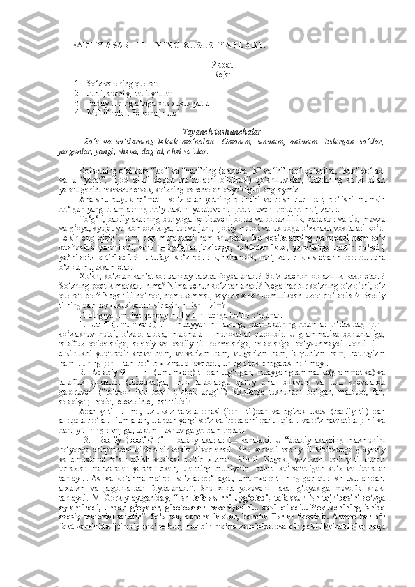     BADIIY ASAR TILI INING XUSUSIYATLARI .  
2 soat
Reja:
1. So‘z va uning qudrati
2. Jonli, adabiy, badiiy tillar
3. Badiiy tilning o‘ziga xos xususiyatlari
4. Mullif nutqi. Personaj nutqi
Tayanch tushunchalar
So‘z   va   so‘zlarning   leksik   ma’nolari.   Omonim,   sinonim,   antonim.   Eskirgan   so‘zlar,
jargonlar, yangi, sheva, dag‘al, chet so‘zlar.
Koinotning o‘zi ham “kof” va “nun”ning (arabcha “k” va “n” harfi qo‘shilsa, “kun” bo‘ladi
va   u   “yarat”,   “ijod   qilh”   degan   ma’nolarni   bildiradi)   qo‘shiluvidan,   Ollohning   so‘zi   bilan
yaratilganini tasavvur etsak, so‘zning barchadan buyukligini anglaymiz.
Ana   shu   buyuk   ne’mat   –   so‘z   adabiyotning   birinchi   va   bosh   qurolidir,   bo‘lishi   mumkin
bo‘lgan yangi olamlarning bo‘y-bastini yaratuvchi, ijod qiluvchi bebaho mo‘jizadir.
To‘g‘ri, badiiy asarning dunyoga keltiruvchi  obraz va obrazlililik,  xarakter  va tip, mavzu
va g‘oya, syujet va kompozitsiya, tur va janr, ijodiy metod va uslubga o‘xshash vositalari ko‘p.
Lekin   eng   qizig‘i   ham,   eng   murakkabi   ham   shundaki,   bu   vositalarning   hammasi   ham   so‘z
vositasida   yaratiladi,   so‘z   tufayligina   jozibaga,   ta’sirdorlikka,   yaratishga   qodir   bo‘ladi,
ya’ni so‘z-la tiriladi.  SHu tufayli so‘z nodirlik, bebaholik, mo‘jizadorlik xislatlarini bor-budicha
o‘zida mujassam etadi. 
Xo‘sh,   so‘zdan   san’atkor   qanday   tarzda   foydalanadi?   So‘z   qachon   obrazlilik   kasb   etadi?
So‘zning poetik maqsadi nima? Nima uchun so‘z tanlanadi? Nega har bir so‘zning o‘z o‘rni, o‘z
qudrati bor? Nega tili no‘noq, nomukammal, sayoz asarlar komillikdan uzoq bo‘ladilar? Badiiy
tilning qanday xususiyatlari sirlarini bilish lozim?.. 
Filologiya ilmi har qanday milliy tilni uchga bo‘lib o‘rganadi:
1. Jonli (umumxalq) til –   muayyan millatning, mamlakatning odamlari o‘rtasidagi jonli
so‘zlashuv   nutqi,   o‘zaro   aloqa,   muomala   –   munosabat   qurolidir.   U   grammatika   qonunlariga,
talaffuz   qoidalariga,   adabiy   va   badiiy   til   normalariga,   talablariga   bo‘ysunmaydi.   Jonli   til   –
erkinlikni   yoqtiradi:   sheva   ham,   varvarizm   ham,   vulgarizm   ham,   jargonizm   ham,   neologizm
ham... uning joni - tani bo‘lib xizmat qilaveradi, uning chek-chegarasi bo‘lmaydi.  
2. Adabiy til  – jonli (umumxalq) tilidan tug‘ilgan, muayyan grammatika(grammatika) va
talaffuz   qoidalari   (fonetika)ga,   imlo   talablariga   qat’iy   amal   qiluvchi   va   turli   shevalarda
gapiruvchi   (“to‘qson   ikki   bovli   o‘zbek   urug‘i”)   kishilarga   tushunarli   bo‘lgan,   matbuot,   fan,
adabiyot,  radio, televidinie, teatr tilidir.
Adabiy   til   doimo,   uzluksiz   tarzda   onasi   (jonli   til)dan   va   egizak   ukasi   (badiiy   til)   dan
aloqada bo‘ladi: jumladan, ulardan yangi so‘z va iboralarni qabul qiladi va o‘z navbatida jonli va
badiiy tilning rivojiga, takomillashuviga yordam beradi.
3.     Badiiy   (poetik)   til   –   badiiy   asarlar   tili   sanaladi.   U   “adabiy   asarning   mazmunini
ro‘yobga   chiqaruvchi   birdan-bir   vosita   hisoblanadi.   Shu   sababli   badiiy   til   kitobxonga   g‘oyaviy
va   emosional   ta’sir   qilish   vositasi   bo‘lib   xizmat     kiladi.   Negaki,   yozuvchi   badiiy   til   orqali
obrazlar   manzaralar   yaratar   ekan,   ularning   mohiyatini   ochib   ko‘rsatadigan   so‘z   va   iboralar
tanlaydi. Asl va ko‘chma ma’noli so‘zlar qo‘llaydi, umumxalq tilining gap qurilish usullaridan,
arxaizm   va   jargonlardan   foydalanadi”.   Shu   xilda   yozuvchi     asar   g‘oyasiga   muvofiq   shakl
tanlaydi.   M.   Gorkiy   aytganiday,   “ Ish   tafakkurni   uyg‘otadi,   tafakkur   ish   tajribasini   so‘zga
aylantiradi,   undan   g‘oyalar,   gipotezalar   nazariyasini...   xosil   qiladi...   Yozuvchining   ishida
asosiy  material   so‘zdir ”.   So‘z esa,  barcha  faktlar,  barcha  fikrlar  libosidir.  Ammo har  bir
fakt zaminida ijtimoiy ma’no bor, har bir ma’no zaminida esa bir yoki ikkinchi fikr nega 