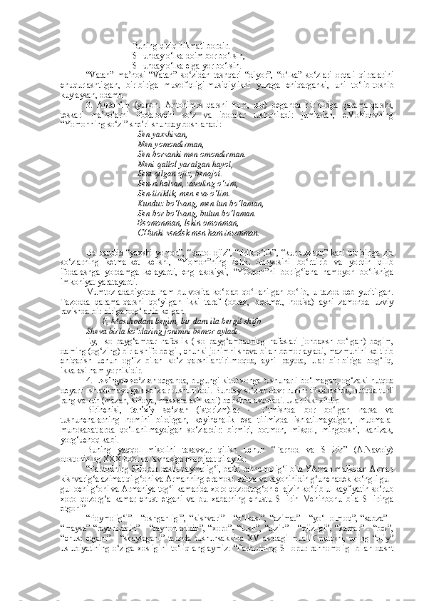 Buning qiziq hikmati bordir.
SHunday o‘lka doim bor bo‘lsin,
SHunday o‘lka elga yor bo‘lsin.
“Vatan”   ma’nosi   “Vatan”   so‘zidan   tashqari   “diyor”,   “o‘lka”   so‘zlari   orqali   qirralarini
chuqurlashtirgan,   bir-biriga   muvofiqligi-musiqiylikni   yuzaga   chiqarganki,   uni   to‘lib-toshib
kuylaysan, odamh
3.   Antonim   (yunon.   Antonimos-qarshi   nom,   zid)   deganda   bir-biriga   qarama-qarshi,
teskari   ma’nolarni   ifodalovchi   so‘z   va   iboralar   tushuniladi:   jumladan,   e.Vohidovning
“Yomonning so‘zi” she’ri shunday boshlanadi:
Sen yaxshisan,
Men yomondirman,
Sen borsanki men omondirman.
Meni qattol yaratgan hayot,
Seni qilgan ojiz, benajot.
Sen-niholsan, zavoling o‘zim,
Sen-tiriklik, men esa-o‘lim.
Kunduz bo‘lsang, men tun bo‘laman,
Sen bor bo‘lsang, butun bo‘laman.
Beomonman, lekin omonman,
CHunki sendek men ham insonman.
Bu bandda “yaxshi-yomon”, “qattol-ojiz”, “tirik-o‘lik”, “kunduz-tun” kabi bir-biriga zid
so‘zlarning   ketma-ket   kelishi,   “Yomon”ning   ichki   dunyosini   bo‘rttirib   va   yorqin   qilib
ifodalashga   yordamga   kelayapti,   eng   asosiysi,   “YOmon”ni   borlig‘icha   namoyon   bo‘lishiga
imkoniyat yaratayapti.
Mumtoz   adabiyotda   ham   bu   vosita   ko‘plab   qo‘llanilgan   bo‘lib,   u   tazod   deb   yuritilgan.
Tazodda   qarama-qarshi   qo‘yilgan   ikki   taraf   (obraz,   predmet,   hodisa)   ayni   zamonda   uzviy
ravishda bir-biriga bog‘lanib kelgan.
E, Masihodam begim, bir dam ila bergil shifo
Sheva birla ko‘zlaring jonimni bemor ayladi.
Ey,   Iso   payg‘ambar   nafaslik   (Iso   payg‘ambarning   nafaslari   jonbaxsh   bo‘lgan)   begim,
daming (og‘zing) birla shifo bergil, chunki jonimni sheva bilan bemor ayladi, mazmunini keltirib
chiqarish   uchun   og‘iz   bilan   ko‘z   qarshilantirilmoqda,   ayni   paytda,   ular   bir-biriga   bog‘liq,
ikkalasi ham yornikidir.
4. E skirgan so‘zlar   deganda, bugungi kitobxonga tushunarli bo‘lmagan, og‘zaki nutqda
deyarli ishlatilmaydigan so‘zlar tushuniladi. Bunday so‘zlar davr ruhini ifodalashda, nutqda turli
rang va ruh (mazah, kinoya, masxaralash kabi) berishda asqotadi. Ular ikki xildir:
Birinchisi,   tarixiy   so‘zlar   (istorizm)lar   –   o‘tmishda   bor   bo‘lgan   narsa   va
tushunchalarning   nomini   bildirgan,   keyinchalik   esa   tilimizda   ishlatilmaydigan,   muomala-
munosabatlarda   qo‘llanilmaydigan   so‘zlardir:   birmiri,   botmon,   misqol,   mingboshi,   kanizak,
yorg‘uchoq kabi.
Buning   yaqqol   misolini   tasavvur   qilish   uchun   “Farhod   va   SHirin”   (A.Navoiy)
dostonining XXX bobi sarlavhasiga murojaat qilaylik:
“Farhodning SHopur dasht paymolig‘i, balki rahnomolig‘i bila YAman mulkidan Arman
kishvarig‘a azimat qilg‘oni va Armanning eramoso sabza va rayohinidin g‘unchadek ko‘ngli gul-
gul ochilg‘oni va Armaniya tog‘i kamarida xoro qozodurg‘on el ajzin ko‘rib ul kayfiyatin so‘rub
xoro   qozorg‘a   kamar   chust   etgani   va   bu   xabarning   chustu   SHirin   Mehinbonu   bila   SHiringa
etgoni”
“Poymolig‘i”   -   “oshganligi”,   “kishvari”   -   “o‘lkasi”,   “azimat”   -   “yo‘l   olmoq”,   “sabza”   -
“maysa”   “rayohinidin”   -   “rayhonlaridin”,   “xoro”-   “tosh”,   “ajzin”   -   “ojizligi”,   “kamar”   -   “bel”,
“chust   etgani”   -   “shaylagani”   tarzida   tushunsakkina   XV   asrdagi   muallif   nutqini,   uning   “oliy”
uslubiyatining   o‘ziga   xosligini   to‘liq   anglaymiz:   “Farhodning   SHopur   rahnomoligi   bilan   dasht 