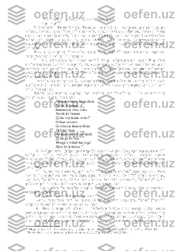 - Bodom qavoq – yupqa tomoq, dodimga etsang-chi.
- hoy – hoyh” 2
6.   Chet   so‘z   –   Varvarizm   (lat.   Varvarus   -   kelgindi)   lar   -   badiiy   asar   yozilgan   tilga   yot
bo‘lgan, boshqa tillardan “bostirib” kirgan so‘z, ibora, birikmalardir. Ayniqsa, o‘zbek tilimizga
arab   tilidan   kirgan   (arabizm),   fors   tilidan   kirgan   (forsizm),   rus   tilidan   kirgan   (rusizm)   so‘zlar
ko‘pchilikni   tashkil   qiladilar.   Bu   so‘zlar   zamon   ruhini   berishda,   tipik   xarakterlarning
xususiyatlarini individuallashtirishda, ularning ayanchli, kulgili nutqlarini bo‘rttirishda judayam
qo‘l keladi.
Abdulla   Qodiriyning   “Toshpo‘lat   tajang   nima   deydir?”   degan   chapanilar   hayotidan
hangomalaridan bir shingilini tinglaylik:
“   -   Shu   afandichalaringni   bittasi   sanmi?   Shoyi   ko‘ynakchangni   qarah   Voy   o‘sha
cho‘nchakchasiga  burnimni  qoqayh  Kulma,  xudoy haqqi,  kufrligimni  oshirasanh  Sen xaloyiqni
hammang   ham   tirnog‘imni   yuzida;   Poshsholig‘ing   shoyi   ko‘ynakka,   deb   besh   so‘lkavoyni
uzatdimi   simint   (siyu   minutu-A.Q.)   Toshpo‘lat   akangni   unutasan,   xudoy   haqqi,   unutasanh”
(Kichik asarlar, 73-bet). 
Toshpo‘lat tajangning nutqi (u nutqdagi arabcha, ruscha so‘zlar va ularning ko‘pini buzib
talaffuz etishi) -   chapaniligini, saviyasi sayozligini, ahloqi buzuqligini, vaysaqiligini, johilligini
to‘liq ifodalay oladi.
Azamat   Qorjovovning   quyidagi   hazil   she’rida   ham   “poet”ning   –   lirik   qahramonning
borlig‘i kulguli tarzda ifodalangan:
“Men poetman, bu qizlarni
Yaxshi bilaman.
hammasini oчен-очен
Yaxshi ko‘raman.
Qizlar esa kimni sevar?
Воб ше   незнаю .
Birortasini kamon bilan
Otib ko‘zlayu
Bu dunyoda вес yaxshilik
Qizlarga bo‘lsin.
Menga o‘xshab har yigit
Shoir bo‘p ketsin.”
7.  Buzilgan so‘z – jargon yoki argo  (fr. Jargon-buzilgan til)lar, ayni paytda,   abdal tili -
sun’iy   til   bo‘lib,   ma’lum   guruh   kishilarigagina   tushunarli   bo‘ladi.   Talabalar   orasida
ishlatiladigan “o‘tdi, o‘tmadi, yiqildi, tildan dumi bor, tankasi zo‘r, ko‘kidan oladi” kabi so‘z va
iboralarning   haqiqiy   ma’nosini   boshqa   guruh   odamlari   (dehqonlar,   bazzozlar,   savdogarlar)
tushunmaydi.
“   -   he,   vahima   qilaverma,   yo‘li   ko‘p.   “...   changalda   sho‘rva”   degan   gap   bor.   Mana
bizning   filologiyamizda  besh  marta   qayta-qayta  imtihon   qilishdi.   Oxiri   “3”  qo‘yib   berishdi-yu,
ular   ham,   “tanka”miz   ham,   o‘zimiz   ham   tinchidik.   Sen   meni   topibsanmi,   “tankamiz”   dumni
yo‘qotish yo‘lini topadi. Zo‘r odam, kallasiyam juda ishlaydi-dah
-   Dugon,   o‘sha   “tankang”ga   boraylik.   Mengayam   yordam   qilsang,   o‘lib   qolmasman...
sengayam ko‘kidan bor.
- Yur, qani o‘quv bo‘limiga boraylik-chih” 1
Ushbu   hangomada   ham   ikki   talaba   dialogi   orqali   ilm   topguncha,   “tanka”   (“baho”ni
qo‘ydirib beruvchi)ni izlovchilar ustidan kulingan...
8.   Kasb-hunarga   oid   o‘zlar   –   Professionalizm (rus.-biror   kasbga   oid)lar   asarda
tasvirlanayotgan qahramonning kasbini, ish hunarini ifodalaydigan so‘z va so‘z birikmalarining
jamidir.   har   bir   kasb-hunarning   o‘ziga   xos   atamalari   bo‘lishi   tabiiydir.   Jumladan,   futbol   o‘yini
bilan   bog‘liq(himoyachi,   yarim   himoyachi,   hujumchi,   darvozabon,   jarima,   final   kabi),
2 2
 Абдулла Қодирий. Кичик асарлар, Т., Ғафур Ғулом номидаги бадиий адабиёт  нашриёти, 1969,71-бет.
1 1
Ҳотам Умр. Тирик нусхалар ва безовта қатралар, С., “Суғдиёна”, 1999, 33-бет. 