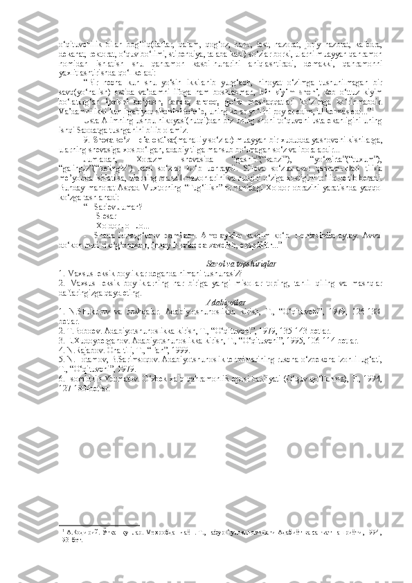 o‘qituvchilik   bilan   bog‘liq(daftar,   qalam,   qog‘oz,   baho,   test,   nazorat,   joriy   nazorat,   kafedra,
dekanat, rektorat, o‘quv bo‘limi, stipendiya, talaba kabi) so‘zlar borki, ularni muayyan qahramon
nomidan   ishlatish   shu   qahramon   kasbi-hunarini   aniqlashtiradi,   demakki,   qahramonni
yaxlitlashtirishda qo‘l keladi:
“Bir   necha   kun   shu   yo‘sin   ikkilanib   yurg‘ach,   nihoyat   o‘zimga   tushunilmagan   bir
savq(yo‘nalish)   ostida   va’damni   ifoga   ham   boshlabman,   bir   kiyim   shohi ,   deb   o‘ttuz   kiyim
bo‘laturg‘an   ipakni   bo‘yash,   tanda,   arqoq,   go‘la   mashaqqatlari   ko‘zimga   ko‘rinmabdir.
Va’damni ikki kun ilgariyoq  shohini to‘qib,  uning kelar yo‘lini poylar edim, ul kelmas edi...” 1
Usta Alimning ushbu hikoyasi(nutqi)dan biz uning shohi to‘quvchi usta ekanligini uning
ishqi Saodatga tushganini bilib olamiz.
9.  Sheva so‘z – dialektika (mahalliy so‘zlar) muayyan bir xududda yashovchi kishilarga,
ularning shevasiga xos bo‘lgan, adabiy tilga mansub bo‘lmagan so‘z va iboralardir...
Jumladan,   Xorazm   shevasida   “gashir”(“sabzi”),   “yo‘mirta”(“tuxum”),
“galingiz”(“kelingiz”)   kabi   so‘zlar   ko‘p   uchraydi.   SHeva   so‘zlar-asar   qahramonlari   tilida
me’yorida ishlatilsa, ularning manzil-makonlarini va nutqini o‘ziga xosligini to‘liq ochib beradi.
Bunday  mahorat  Asqad Muxtorning  “Tug‘ilish”  romanidagi  Xoldor  obrazini  yaratishda   yaqqol
ko‘zga tashlanadi:
“ - Sariev Juman?
- Slesar
- Xoldor Jo - Jo...
-     Shatta   Jonsug‘urov   pamilam .   Amolaykim   kasbim   ko‘p.   Uchtasinila   aytay.   Avval
do‘kon mudiri  o‘g‘onman ,  innay iskaladda zavdish , e kspiditr ...”
Savol va topshiriqlar
1. Maxsus leksik boyliklar deganda nimani tushunasiz?
2.   Maxsus   leksik   boyliklarning   har   biriga   yangi   misollar   toping,   tahlil   qiling   va   mashqlar
daftaringizga qayd eting.
Adabiyotlar
1.   N.Shukurov   va   boshqalar.   Adabiyotshunoslikka   kirish,   T.,   “O‘qituvchi”,   1979,   126-133-
betlar.
2. T.Boboev. Adabiyotshunoslikka kirish, T., “O‘qituvchi”, 1979, 135-143-betlar.
3. E.Xudoyberganov. Adabiyotshunoslikka kirish, T., “O‘qituvchi”, 1995, 106-114-betlar.
4. N.Rajabov. Ona tili, T., “Fan”, 1999.
5. N.Hotamov, B.Sarimsoqov. Adabiyotshunoslik terminlarining ruscha-o‘zbekcha izohli lug‘ati,
T., “O‘qituvchi”, 1979.
6. Isomiddin Yormatov. O‘zbek xalq qahramonlik eposi badiiyati (O‘quv qo‘llanma), T., 1994,
127-180-betlar.
1 1
 А. Қ одирий. Ўткан кунлар. Ме ҳ робдан чаён. Т.,  Ғ афур  Ғ улом номидаги Адабиёт ва санъат нашриёти, 1994,
193-бет. 