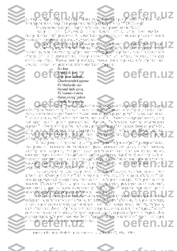 bunday-u, nega  unday emas,  degan   sabab   bor...  Klassiklar  yuz  yil  davomida asta –  sekin
ishlangan ana shunday tilda yozganlar. haqiqiy adabiy til shudir”  (M.Gorkiy) 1
 
Shunga asosan adabiyot – hayotni so‘z orqali badiiy tasvirlash san’atidir.
Badiiy   til   jonli   (umumxalq)   tilning   farzandi   bo‘lib,   uning   bosh   vazifasi   –
badiiylik(obrazlilik)ni  yaratishdir.  SHu vazifadan kelib  chiqib, jonli  va adabiy nutqlarni  barcha
hodisalarini hissiy(estetik) tarzda umumlashtiradi.
Badiiy tilning o‘ziga xos asosiy xususiyatlarini ifoda etuvchi qonuniyatlar ham bir talay: 
1.   Ularning   eng   birinchisi   –   obrazlilikdir.   Bunga   san’atkor   tasvirlanayotgan   voqea-
hodisaning, narsa-predmetning, tug‘yon-kechinmaning yaqqol qiyofasini, holatini kitobxon ko‘z
o‘ngida   jonli   qilib   gavdalantiradi.   Oddiy   kitobxon   ham   uni   ko‘radi,   his   etadi,   tirikligiga
shohidlikka   o‘tadi.   Maxsus   tasviriy   vositalar,   maxsus   leksik   boyliklar,   so‘z   o‘yinlari   kabi
unsurlar – obrazlilikni yaratishda bebaho vazifalarni o‘taydilar.
Bir kun.
Yomg‘irli tun.
Qop-qora zulmat.
Chuchvaradek qaynar
Ko‘chalarda suv.
Baxmal kabi qora,
Ko‘rinmas osmon.
Butun yorug‘ jahon –
Dardli bir qayg‘u.
Usmon   Nosirning   “Naxshon”   dostonidan   keltirilgan   ushbu   parchani   o‘qigan   kitobxon
ko‘z o‘ngida Naxshonning “bir kuni – dardli bir qayg‘usi” yaqqol ko‘z o‘ngida jonlanadi: Och-
nahor, boshpanasiz qolgan  Naxshon muttasil  savalab yog‘ayotgan yomg‘irli  tunga duch keladi.
“Tun qop-qora zulmat”, osmon ham baxmal  kabi qora”ki – Naxshon tortayotgan  azobni, uning
huvillagan   qalbini   yorqin   gavdalantiradi.   Ayniqsa,   “ko‘chalarda   suvning   chuchvaradek
qaynashi” - o‘xshatishning  go‘zal namunasi, yomg‘irning yog‘ishi darajasi  (savalab yog‘ish)ni,
uning   holatini,   manzarasini   aniq   ifodalaydiki,   uni   kitobxon   ko‘z   oldiga   ravshan   keltiradi.
Yomg‘irning   ham   Naxshon   dardiga   dard   qo‘shayotganidan,   uning   qayg‘usini   yanadi
ko‘paytirayotganidan kitobxon ham azoblanadi.
2. Badiiy asar tilining obrazliligi  uning tasviriy va hissiy xususiyatini yuzaga  chiqaradi.
Badiiy   asar   tili   xarakterlar   va   manzaralarni   yaqqol   gavdalantirish   uchun,   birinchi   navbatda,
ularning   ichki   dunyosini,   mohiyatini   butun   qarama-qarshiliklari   bilan   aks   ettiradi   va   shu
akslangan   hayot   kitobxon   his-tuyg‘ularini   uyg‘otadi.   Demak,   hayot(inson)   qalbining   turfa   xil
holatlarini   tasvirlash   orqali   kitobxon   his-tuyg‘ulariga   ta’sir   ko‘rsatish-tasviriylik   va   emosional
xususiyatni   keltirib   chiqaradi.   Buni   to‘liq   anglash   uchun,   keling,   “badiiy   asar   –   umrni
uzaytiruvchi mo‘jiza” tushunchasini tahlil qilaylik.
Bu   tushunchaning   juda   oddiy   isboti   bor;   faqat   chuqurroq   mulohaza   darkor.   Inson
tanasini-ochlik(Navoiy   bobomiz   “Ochlik   negizida   hikmat   bor,   to‘qlik   tagida   g‘aflat   bor”   deb
bekorga   aytmaganlar)   poklaganidek,   inson   qalbini   -   ko‘z   yoshi   tozalaydi.   Ko‘z   yoshi   qalbning
katarsissi   (“tozalanish”i)dir.   U   yoki   bu   tarzda   jarohatlangan,   yaralangan   qalbni-tozalovchi,
davolovchi;   u   yoki   bu   tarzda   xursanddchiligi   “oshib,   toshib”   ketganda   ham   qalbni   yorilib
ketishidan saqlab, o‘zligiga qaytaruvchi vosita – ko‘z yoshidir.
Orzularingiz amalga oshmasa, turmushdan, ishongan kishingizdan xafsalangiz pir bo‘lsa,
xafagarchilik, achchiqlanish, qoniqmaslik, ranj-alam hislari cho‘lg‘ab olsa, fojia yoki dahshatga,
dilozorlik yoki qadrsizlanishga duch kelsangiz – kishi qalbi larzaga keladi:   vahima, ma’yuslik,
alam o‘rab oladi.  Azobli o‘y-fikrlar tomirlarni  toraytiradi,  qonda adrenalin  ko‘payadi, “iztirob”
garmonlari haddan oshib ketadi, o‘zingizni qayoqqa urishni, qayoqqa qo‘yishni bilmaysiz... Ana
shunday paytda ko‘z yoshi davo vazifasini o‘taydi. U qanchalik achchiq bo‘lmasin – obi diyda
qilib olganida odam o‘zini ancha ravshan tortadi. 
1  Н.Шукуров ва бош қ алар. Адабиётшуносликка кириш, Т., “Ў қ итувчи”, 1979, 117-бет.    