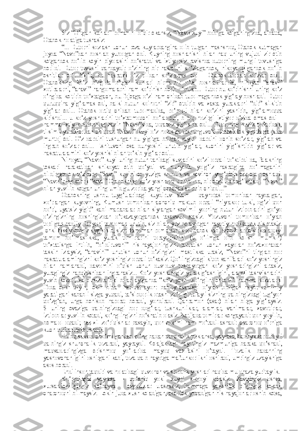 Siz “O‘tgan kunlar” romanini o‘qir ekansiz, “Navo kuyi” bobiga kelganingizda,  albatta,
Otabek holatiga tushasiz:
“...   Dutorni   sozlash   uchun   reza   kuylardangina   olib   turgan   mashshoq,   Otabek   kutmagan
joyda   “Navo”dan   boshlab   yuborgan   edi.   Kuyning   boshlanishi   bilan   naq   uning   vujudi   zir   etib
ketgandek   bo‘lib   keyin   piyolasini   bo‘shatdi   va   ixtiyorsiz   ravishda   dutorning   mungli   tovushiga
berildi.   Dutor   tovushi   qandaydir   o‘zining   bir   hasratini   so‘zlagandek,   hikoya   qilgandek   bo‘lib
eshitilar   edi.   Yo‘q,   bu   hasratni   o‘z   tilidan   so‘zlamas   edi   –   Otabek   tilidan   so‘zlar   edi...
Otabekning   ko‘z   o‘ngida   o‘tgan   kunlari   birma-bir   o‘ta   boshladilar-da,   nihoyat   “anavi”
xotiralarni, “anavi” hangomalarni ham ko‘rinish berib o‘tdilar... Dutor bu ko‘rinishni uning ko‘z
o‘ngida keltirib to‘xtatgach, bu fojeaga o‘zi ham chidab turolmagandek yig‘lay boshladi. Dutor
quruqqina   yig‘lamas   edi,   balki   butun   koinotni   “zir”   etdirib   va   xasta   yuraklarni   “dir”   silkitib
yig‘lar   edi...   Otabek   ortiq   chidab   turolmadida,   ro‘moli   bilan   ko‘zini   yashirib,   yig‘lamoqqa
kirishdi...   u   ko‘z   yoshlarini   to‘xtatmoqchi   bo‘lar   edi,   biroq   hozirgi   ixtiyor   o‘zida   emas   edi   –
hamma ixtiyor dutorning hazin “Navo”sida, toqatsiz yig‘isida edi... Dutorning nozik torlaridan,
tilsimli yuraklaridan chiqqan “Navo” kuyi o‘z nolasiga tushunguvchi Otabekdek yigitlarga juda
muhtoj   edi.   O‘z   dardini   tushungan   bu   yigitga   borgan   sayin     dardini   ochib   so‘zlar,   yig‘lab   va
ingrab   so‘zlar   edi...   Eshituvchi   esa   dunyosini   unutib   yig‘lar,   kuchini   yig‘ishtirib   yig‘lar   va
hasratu alamini ko‘z yoshisi bilan to‘kib yig‘lar edi...
Nihoyat, “Navo” kuyi uning butun tanidagi  suvlarini  ko‘zi orqali to‘ktirdi-da, falakning
teskari   harakatidan   shikoyat   etib   qo‘ydi   va   dunyoda   yolg‘iz   hasratgina   bo‘lmaganini
bildirgandek   o‘zining   “Savt”   kuyini   er   yuziga   shodlik   va   sevinch   yog‘dirib   arz   eta   boshladi.
“Navo”ning sehrli “savti” Otabekning ko‘z yoshlarni quritdi-da, bir engillik bag‘ishladi. “Navo”
bilan yuvilib ketgan uning umid gulzorida yangi chechaklar unib chiqdi...”
Otabekning   ushbu   tuyg‘ularidagi   kuydiruvi   alam   –   qaynotasi   tomonidan   haydalgan,
xo‘rlangan   kuyovning,   Kumush   tomonidan   achchiq   maktub   orqali   “hiylakor   tulki,   og‘zi   qon
bo‘ri,   uyatsiz   yigit”   kabi   martabalar   bilan   siylangan   sevimli   yorning   butun   iztiroblarini   go‘yo
o‘zingizning   boshingizdan   o‘tkazayotgandek   tasavvur   etasiz.   Yozuvchi   tomonidan   o‘ylab
topilgan badiiy dunyoni tamoman unutib, siz bilan yuz berayotgan hayotiy hodisadek his etasiz.
Ichki hissiyotingiz uyg‘onib, sizni tamoman rom etadi: siz Otabek kabi iztiroblar ta’sirida adoyi
tamom   bo‘lmaslikka,   yurak   tomirlarini   toraytirishini   (u   o‘limga   olib   kelishi   mumkin)
to‘xtatishga   intilib,   “o‘ldiruvchi”   his-hayajoningizni   tarqatish   uchun   xayolan   bo‘zaxonadan
taskin   izlaysiz,   “anavini”   unutish   uchun   o‘zingizni   mastlikka   urasiz,   “Navo”ni   tinglab   bor
hasratu alamingizni ko‘z yoshingiz orqali to‘kasiz. Qo‘lingizdagi kitob sahifalari ko‘z yoshingiz
bilan   namlanadi,   davomini   o‘qish   uchun   duv-duv   tushayotgan   ko‘z   yoshlaringizni   artasiz,
yuragingiz hapqirishidan  ingranasiz...  Ko‘z yoshlaringiz  yurak g‘ashligini,  alamli  tashvishlarini
yuvib   ketadi,   xalqimiz   ta’biri   bilan   aytganda   “ko‘z   yoshi   ko‘ngilni   eritadi”.   hamma   holatlarni
ifoda   etish   qiyin,   lekin   bitta     haqiqat   ayon:   badiiy   asardagi   o‘ylab   topilgan   hayot   samimiy
yaratilgani sababli sizga yuqadi, ta’sirdorlik otashi zo‘rligi tufayli sizning qalbingizdagi tug‘yon
qo‘zg‘ab,   unga   behisob   harorat   beradi,   yondiradi.   Qahramon   (asar)   bilan   birga   yig‘laysiz.
SHuning   evaziga   qalbingizdagi   bor   dog‘lar,   tushkunliklar,   alamlar,   vahimalar,   xavotirlar,
iztiroblar yuvilib ketadi, ko‘nglingizni bo‘shatib olasiz. Natijada tomirlar kengayadi: qon yoyilib,
bemalol   oqadi;   har   xil   zo‘riqishlar   pasayib,   qon  bosimi   ham   mo‘tadillashadi:   charchoq   o‘rniga
kuch-qudratingiz oshadi.
Buloq suvida cho‘milgandan so‘ng badan qanchalik poklansa, yayrasa, badiiy asar tufayli
qalbingiz   shunchalik   tozaradi,   yayraydi.   Kelajakdagi   hayotingiz   mazmuniga   baraka   qo‘shadi,
maqsadlaringizga   erishmoq   yo‘llarida   mayoq   vazifasini   o‘taydi.   Tozalik   badanning
yashovchanligini oshirgani kabi, toza qalb hayotga maftunkorlikni oshiradi, umringiz uzayishiga
asos beradi. 
Endi inson taqdiri va holatidagi-quvonch va shodlik yoshlari haqida mulohaza yuritaylik. 
Ko‘nglingiz   yayrasa   –   qo‘shiq   yoki   kuyni   xirgoyi   qilasiz.   Zavqingiz   oshsa,
xursandchiligingiz   ko‘paysa   –   ezguliklar   ulashasiz,   hammaga   yaxshilik   qilgingiz   keladi,
charchoqni bilmaysiz. Lekin juda xush keladigan, asaldek yoqadigan his-hayajonlar oshib ketsa, 