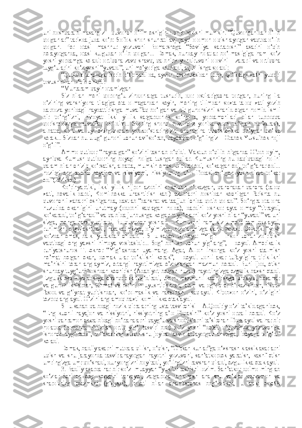 uni boshqara olmasangiz – quvonch o‘lim eshigini ochib berishi mumkin. “Quvonganidan o‘lib
qolganlar” tarixda juda ko‘p: Sofokl shon-shuhrati avj payti-olomon olqishlayotgan vaqtda o‘lib
qolgan.   Per   otasi   mashhur   yozuvchi   Bomarshega   “Seviliya   sartaroshi”   asarini   o‘qib
berayotganda,   otasi   kulgudan   o‘lib   qolgan...   Demak,   bunday   holatlar   bo‘lmasligiga   ham   ko‘z
yoshi yordamga keladi: ortiqcha zavq-shavq, qalbning yondiruvchi olovini – zararli va ortiqcha
tuyg‘ularini ko‘z yoshi “yuvadi”, uni me’yoriga keltiradi, aqlni ishga soladi:
“Qutidor   tanchaga   borib   o‘tirmadi-da,   ayvon   peshonasidan   turib,   qo‘lidagi   xatni   yuqori
tovush bilan o‘qib chiqdi:
“Muhtaram qayin otamizgah
Siz   bilan   meni   qorong‘u   zindonlarga   tushurib,   dor   ostilarigacha   tortgan,   buning   ila
o‘zining   vahshiyona   tilagiga   eta   olmagandan   keyin,   mening   tilimdan   soxta   taloq   xati   yozib
darboza   yonidagi   haydattirishga   muvaffaq   bo‘lgan   va   bir   gunohsizni   shahid   etgan   homid   ismli
bir   to‘ng‘izni,   nihoyat   ikki   yillik   sargardonlik   so‘ngida,   yordamchilari   bilan   tuproqqa
qorishtirishga   muvaffaq   bo‘ldim...   Sizning   shonli   hovlingiz   yonida   voqe   bo‘lgan   bu   kurash,
albatta,   sizni   va   uy   ichingiz   ham   yor-do‘stlaringizni   anchagina   tinchsizlikka   qo‘ygan   bo‘lsa
kerak... Sizdan bu ulug‘ gunohi uchun avf so‘rab, haydalgan o‘g‘lingiz – Otabek YUsufbek hoji
o‘g‘li”.
Ammo qutidor “haydalgan” so‘zini tashlab o‘qidi. Maktub o‘qilib bitganda Oftob oyim,
ayniqsa   Kumush   qutidorning   boyagi   holiga   tushgan   edilar.   Kumushning   bu   daqiqadagi   holini
qalam bilan chizib ko‘rsatish, albatta, mumkin emas. U titrar edi, ko‘kargan edi, to‘lg‘anar edi...
hozirgi   eng   kuchli   hayajon   va   hissiyotni,   hissiyotning   a’lo   ifodasi   bo‘lgan   yosh   bilan   to‘kar
edi”(264-bet).
Ko‘rinyaptiki,   ikki   yillik   hijron   azobini   boshidan   o‘tkazgan,   qanchadan-qancha   (taloq
xati,   bevalik   dardi,   Komilbekka   unashtirish   kabi)   azoblarni   boshidan   kechirgan   farishta   bu
quvonchli xabarni eshitganda, dastlab “dahshat va taajjub ichida qotib qoladi”. So‘ngra ota-ona
huzurida   ekanligini   unutmay   (odobni   saqlagan   holda),   dardini   oshkor   ayta   olmay   “titraydi,
ko‘karadi, to‘lg‘anadi” va qalbida junbushga kelgan tuyg‘ularni ko‘z yoshi bilan “yuvadi” va uni
sizga, menga ham yuqtiradi.  Bu quvonch yoshlari – Kumushni ham, siz-u meni  ham poklaydi,
ruhimizni  engillashtiradi,   harakatimizga,  o‘yimizga,   orzularimizga  qanot   beradi.   CHunki   “yosh
ko‘zdan   emas,   balki   yurakdan   chiqadi”.   SHu   sabab   U.Freyd:   “Yig‘i   –   inson   uchun   zo‘riqish
vaqtidagi   eng   yaxshi   himoya   vositasidir...   Sog‘   bo‘lish   uchun   yig‘lang”,   –   deydi.   Amerikalik
ruhiyatshunos   T.Lekner   “Yig‘lashdan   uyalmang.   Agar,   Alloh   insonga   ko‘z   yoshi   atalmish
ne’mat   bergan   ekan,   demak   ular   to‘kilishi   kerak”,   -   deydi.   Jonli   asar   tufayligina   tiriklikni
ma’nisini   teran   anglaymiz,   ertangi   hayotimizga   e’zozlangan   mazmun   beradi.   Buni   ijod,   etish
shunday tuyg‘uni boshdan kechirish (Adabiyot bergan huzur) hayotingizga ezgulik baxsh etadi.
Ezgulik   esa  –  yaratishga  chanqoqlik   tug‘diradi,   umrni  mazmunli  kechirishga   undaydi,  besamar
va   gunoh   ishlardan,   tuhmat   va   bo‘hton   uyushtirishdan,   alam   va   og‘riqlar   o‘tkazishdan,   fisqu-
fasod   va   g‘iybat   yuritishdan,   ko‘rolmaslik   va   hasaddan...   saqlaydi.   Kitobxon   o‘zini,   o‘zligini
tezroq anglaydi. O‘zini anglamoq baxti-komillikka etaklaydi.
SHu sabab qalbdagi nozik qirralarning usta tasvirchisi – A.Qodiriy o‘zi ta’kidlaganidek,
“Eng   kuchli   hayajon   va   hissiyotni,   hissiyotning   a’lo   ifodasini”   ko‘z   yoshi   orqali   beradi.   Ko‘z
yoshi qahramonlar qalbidagi po‘rtanalarni-qayg‘u va shodliklarni ta’sirchan ifodalaydi va har bir
holatda   (romanda   o‘ttizdan   ortiq   yig‘i   tasviri   bor)   ko‘z   yoshi   “detali   o‘quvchida   yozuvchiga
ishonch   uyg‘otadi”,   u   “asarning   xuddi   shu   joyida   tasvir   etilayotgan   ahvolga,   ideyaga   to‘g‘ri”
keladi. 
Demak, badiiy asarni mutoala qilish, o‘qish, “O‘tkan kunlar”ga o‘xshash klassik asarlarni
uqish   va   shu   jarayonda   tasvirlanayotgan   hayotni   yozuvchi,   san’atkordek   yaratish,   kashf   etish
umringizga umr qo‘shadi, dunyongizni boyitadi, yo‘lingizni ravshan qiladi, ezgullikka etaklaydi.
3. Badiiy asarda har bir so‘z  muayyan “yuk”ni tashishi lozim. San’atkor doimo minglab
so‘zlar   ichidan   eng   keragini   tanlaydi;   zargarona   tanlangan   ana   shu   so‘zlar   qahramon   va
sharoitning   mazmuni   (g‘oyasi),   holati   bilan   chambarchas   bog‘lanishi,   u   aniq   estetik 