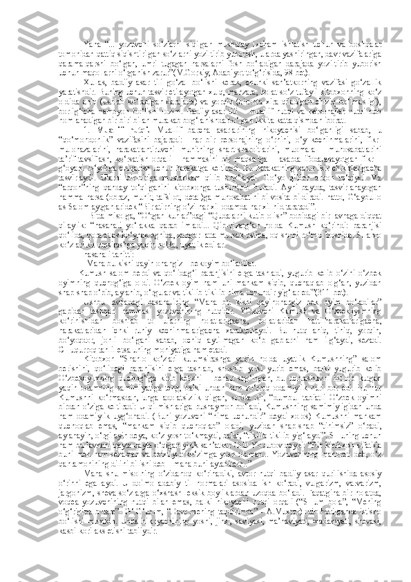 Yana   “...   yozuvchi   so‘zlarni   siqilgan   mushtday   ixcham   ishlatish   uchun   va   boshqalar
tomonidan qattiq siqishtirilgan so‘zlarni yoziltirib yuborish, ularda yashiringan, davr vazifalariga
qarama-qarshi   bo‘lgan,   umri   tugagan   narsalarni   fosh   bo‘ladigan   darajada   yoziltirib   yuborish
uchun maqollarni o‘rganish zarur”(M.Gorkiy, Adabiyot to‘g‘risida, 98-bet).
Xullas,   badiiy   asar   tili   go‘zal   bo‘lishi   kerak,   chunki   san’atkorning   vazifasi   go‘zallik
yaratishdir. Buning uchun tasvir etilayotgan xulq, manzara, holat so‘z tufayli kitobxonning ko‘z
oldida   aniq   (ushlab   ko‘radigan   darajada)   va   yorqin   (bironta   xira   qiladigan   chiziq   bo‘lmasligi),
borlig‘icha   namoyon   bo‘lishi   lozim.   Badiiy   asar   tili   –   muallif   nutqi   va   personajlar   nutqi   deb
nomlanadigan bir-biri bilan murakab bog‘lanishda bo‘lgan ikkita katta qismdan iborat. 
1.   Muallif   nutqi.   Muallif   barcha   asarlarining   hikoyachisi   bo‘lganligi   sabab,   u
“qo‘mondonlik”   vazifasini   bajaradi:     har   bir   personajning   o‘rnini,   o‘y   kechinmalarini,   fikr-
mulohazalarini,   harakatlantiruvchi   muhitning   shart-sharoitlarini,   muomala   –   munosabatlarini
ta’rif-tavsiflash,   ko‘rsatish   orqali   -   hammasini   bir   maqsadga   –   asarda   ifodalanayotgan   fikr   –
g‘oyani ro‘yobga chiqarish uchun harakatga  keltiradi.  Bu harakatning  zarur ikir-chikirlarigacha
tasvirlaydi.   Ularni   bir-biriga   mustahkam   qilib   bog‘laydi.   Go‘yo   qildan   arqon   to‘qiydi.   Va
“arqon”ning   qanday   to‘qilganini   kitobxonga   tushuntirib   boradi.   Ayni   paytda,   tasvirlanayogan
hamma  narsa (obraz,  muhit,  tafsilot,  detal)ga  munosabatini  bilvosita  bildiradi.  hatto,  G‘aybullo
as-Salom aytganlaridek “Bir atirning o‘zi har xil odamda har xil hid taratadi”.
   Bitta misolga, “O‘tgan kunlar”dagi “Qudalarni kutib olish” bobidagi bir lavhaga diqqat
qilaylik:   “hasanali   yo‘lakka   qarab   imladi...   Qip-qizarg‘an   holda   Kumush   ko‘rindi:   paranjisi
qo‘lida, qora atlas ko‘ynak egnida, zangor latta mursak ustida, oq shohi ro‘mol boshida. SHahlo
ko‘zlari kulumsirashga yaqin holda, uyatlik edilar.
hasanali tanitti: 
-Mana bu kishi qayin onangiz – bekoyim bo‘ladilar.
Kumush   salom   berdi   va   qo‘lidag‘i   paranjisini   erga   tashladi,   yugurib   kelib   o‘zini   o‘zbek
oyimning   quchog‘iga   oldi.   O‘zbek   oyim   ham   uni   mahkam   siqib,   quchaqlab   olg‘an,   yuzidan
shap-shap o‘pib, aylanib, o‘rgular va tikilib-tikilib nima uchundir yig‘lar edi”(311-bet). 
Ushbu   lavhadagi   hasanalining   “Mana   bu   kishi   qayinonangiz   bek   oyim   bo‘ladilar”
gapidan   tashqari   hammasi   yozuvchining   nutqidir.   YOzuvchi   Kumush   va   O‘zbekoyimning
ko‘rinishidan   boshlab   to   ularning   holatlarigacha,   holatlaridan   hatti-harakatlarigacha,
harakatlaridan   ichki   ruhiy   kechinmalarigacha   xarakterlaydi.   Bu   nutq   aniq,   tiniq,   yorqin,
bo‘yoqdor,   jonli   bo‘lgani   sabab,   ochiq   aytilmagan   ko‘p   gaplarni   ham   ilg‘aydi,   sezadi.
CHuqurroq tahlil etsa uning mohiyatiga ham etadi. 
Kitobxon   “Shahlo   ko‘zlari   kulumsirashga   yaqin   holda   uyatlik   Kumushning”   salom
berishini,   qo‘lidagi   paranjisini   erga   tashlab,   shoshib   yoki   yurib   emas,   balki   yugurib   kelib
O‘zbekoyimning   quchog‘iga   kirib   ketishi   –   behad   sog‘ingan,   bu   uchrashuvni   intiqib   kutgan
yaqin   odamning   samimiyatiga   teng,   balki   undan   ham   zo‘rroq   odamiylik   nuri   bor   edi.   Bu   nur
Kumushni   ko‘rmasdan,   unga   adolatsizlik   qilgan,   sodda   dil,   “dumbul   tabiatli   O‘zbek   oyimni
birdan   o‘ziga   keltiradi:   U   qilmishlariga   pushaymon   bo‘ladi,   Kumushning  samimiyligidan   unda
ham   odamiylik   uyg‘onadi.   (Buni   yozuvchi   “nima   uchundir”   deydi   xolos)   Kumushni   mahkam
quchoqlab   emas,   “mahkam   siqib   quchoqlab”   oladi,   yuzidan   shap-shap   “tinimsiz”   o‘padi,
aylanayin, o‘rgilayin deya, ko‘z yosh to‘kmaydi, balki, “tikilib-tikilib yig‘laydi”. SHuning uchun
ham bu lavhani qayta-qayta o‘qigan yirik san’atkor Odil Yoqubov deydi: “Bir kitobxon sifatida
buni men  ham sezaman  va  beixtiyor  ko‘zimga  yosh olaman...  Yozuvchining  mahorati  deb, o‘z
qahramonining dilini bilishi deb – mana buni aytadilarh..”
Mana   shu   misolning   o‘zidanoq   ko‘rinadiki,   avtor   nutqi   badiiy   asar   qurilishida   asosiy
o‘rinni   egallaydi.   U   doimo   adabiy   til   normalari   asosida   ish   ko‘radi,   vulgarizm,   varvarizm,
jargonizm,  sheva so‘zlarga  o‘xshash leksik boyliklardan  uzoqda bo‘ladi.  Faqatgina  bir  holatda,
voqea   yozuvchining   nutqi   bilan   emas,   balki   hikoyachi   nutqi   orqali   (“SHum   bola”,   “Mening
o‘g‘rigina   bolam”-   G‘.G‘ulom,   “Davr   mening   taqdirimda”   -   A.Muxtor)   olib   borilganda   istisno
bo‘lishi   mumkin.   Unda   hikoyachining   yoshi,   jinsi,   saviyasi,   ma’naviyati,   madaniyati,   shevasi,
kasbi-kori aks etishi tabiiydir. 