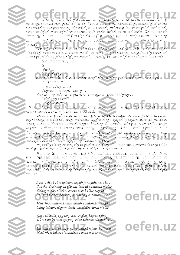 2.  Personaj nutqi . Badiiy asarda turli-tuman personajlar qatnashar ekan, albatta, ularning
har biriga xos nutq ham yaratilishi kerak. Bu nutq tipikligi va individualligi, obrazliligi bilan har
bir   shaxsning   dunyoqarashini,   tajribasini,   xulq-atvorini,   ma’naviyatini,   salohiyatini,   boring-chi,
butun   borlig‘ini   mubolag‘ali   va   ishonchli   qilib   ochib   berishi-ko‘rsatishi   lozim.   Chunki   har   bir
odamning   nutqida   uning   bo‘yi-basti(ruhiy   kayfiyati,   his-tuyg‘ulari   ham)   aks   etadi,   shuning
uchun   ham   so‘z-xarakter   ko‘zgusi   sanaladi.   Personaj   nutqi   dialog   va   monolog   vositasida   voqe
bo‘ladi.
Dialog (lat.dialogos-ikki kishi o‘rtasidagi so‘zlashuv) – ikki yoki undan ortiq personajlar
o‘rtasidagi nutq shaklidir.  U asarda har bir qahramonning  xarakterini,  ruhiyatini,  o‘y-orzularini
ifodalaydi, o‘zining jo‘shqinligi, ma’nodorligi qisqaligi va ixchamligi bilan diqqatni jalb etadi:
- Siz... qochqoqsiz, - dedi
- Siz...
- Men?
- Siz quvloqsiz.
         - Ajab qilaman, dedi Kumush va shapalog‘i bilan erining yuziga sekingina urib qo‘ydi.
- Bu yoqqa ham...
- U yoqqa Zaynab ursin.
- Zaynabni... urishga haqqi yo‘q.
Kumushning ko‘zida haligacha ko‘rinmagan bir shodlik o‘ynaydi:
- To‘g‘ri aytasizmi?
- To‘g‘ri aytamanh
-   Mana   bo‘lmasa,   -   dedi   Kumush.   Otabekning   ikkinchi   yuzini   silagandek   qilib   qo‘ydi.   YAna
kulumsirashib, termulishib qoldilar... (322-bet).
Ushbu dialog qa’rida qahramonlarning shu paytgacha tortgan iztiroblariyu azoblari, ahdu
paymonlarga   sodiqliklari,   sevgi-muhabbat   tuyg‘usining   hayajoni   judayam   qabariqli   va   qisqa
tarzda,   dilbar   ko‘rinishda   ifodasini   topgan.   Shuning   bir   qirrasini   ko‘raylik:   Kumush   “U   yoqqa
Zaynab   ursin”   deganida,   Otabek   “Zaynabning...   urishka   haqqi   yo‘q”   javobini   aytadi.   Bu   bilan
Kumush   muhabbatiga   hamon   oshnoligini,   o‘sha   bilan   yashayotganini,   uni   hech   vaqt
unutmaganini,   Zaynabga   nisbatan   “tirik   haykal”ligini...   bildiradi,   xarakterining   sobitligini
isbotlaydi, qalbidagi hokim tuyg‘uning haroratini uzatadi. 
ha, badiiy dialog holatni, o‘y-xayolni talqin qilmog‘i - uning ochiq mazmunidan yashirin
mohiyati sari borishga kitobxonni “majbur” qilishi – bosh talabdir.
Monolog   (gr.monos-bir   va   logos-so‘z,   nutq)   badiiy   asardagi   qahramonning   o‘z-o‘ziga
yoki   o‘zgalarga   qaratilgan   nutqidir.   Bu   nutq,   odatda,   qahramonlarning   ichki   iztirob   va
dardlarining   “po‘rtanalari”,   “to‘lqinlari”ni   ifoda   qiladi.   Lirik   asarda   monologning   tashqi
ko‘rinishi   (bunda   lirik   qahramon   o‘z   nutqini   ovoz   chiqarib   ifoda   qiladi)   yaqqol   ko‘zga
tashlanadi,   lirik   qahramonning   ichki   tug‘yonlarini   ochish   orqali   uning   xarakterini   namoyon
etadilar:
Agar oshiqlig‘im aytsam, kuyub jonu jahon o‘rtar,
Bu ishq sirrin bayon qilsam, taqi ul xonumon o‘rtar.
Kishig‘a ishq o‘tidin zarrae etsa bo‘lur giryon,
Bo‘lur besabru betoqat, yurak-bag‘ri chunon o‘rtar.
Meni bexonumon tinmay kuyub yondim firoqingda,
Oting tutsam, nigoro debki, zavqidin zavon o‘rtar.
Qayu til birla, ey jono, seni vasfing bayon aylay,
Tilim lolu ko‘zum giryon, so‘ngaklarim nihon o‘rtar.
Na qattig‘ kun ekan, jono visolingdin judo bo‘lmoq,
Meni ohim tutunig‘a zaminu osmon o‘rtar. 