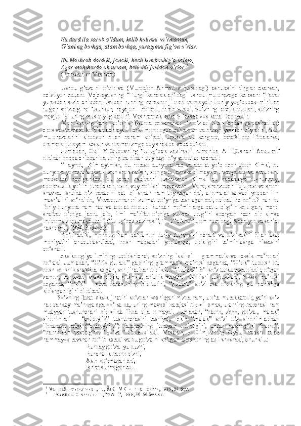 Bu dard ila xarob o‘ldum, kelib holimni so‘rmassan,
G‘aming boshqa, alam boshqa, yuragimni fig‘on o‘rtar.
Bu Mashrab dardiki, jonoki, hech kim boshig‘a solma,
Agar mahsharda oh ursam, behishti jovidon o‘rtar. 1
(Boborahim Mashrab)
Ushbu   g‘azalni   o‘qir   va   (Murodjon   Ahmedov   ijrosidagi)   ashulasini   tinglar   ekansan,
beixtiyor   eduard   Mejelaytisning   “Tungi   kapalaklar”idagi   ushbu   mulohazaga   kelasan:   “Faqat
yurakdan   sizib   chiqqan,   ustidan   ruhning   betakror   jilolari   qandaydir   ilohiy   yog‘dudek   miltillab
turgan   so‘zlargina   fusunkor,   hayajonli   bo‘ladi,   titrab   turadi.   So‘zning   poetik   qudrati,   so‘zning
mavjudligi uning musiqiyligidadir”. Mashrabdek katta SHaxsga xos katta Darddadir.
Monologning   ichki   ko‘rinishi(bunda   personajlar   o‘z-o‘zlari   bilan   ichdan   gaplashadilar)
epos va dramada ko‘plab uchraydi. Ichki monologda qahramon qalbidagi yashirin o‘ylarini, fikr-
mulohazalarini   kitobxon   bilan   baham   ko‘radi.   Eposda   bu   kengroq,   batafsilroq   ifodalansa,
dramada judayam keskin va dramatizmga boy shaklda voqe bo‘ladi.
Jumladan,   Odil   YOqubovning   “Ulug‘bek   xazinasi”   romanida   Ali   Qushchi   Abdulatif
oldidan boqqa chiqqanida uning qalbidan quyidagi o‘y-saboqlar kechadi:
“ H ayhot ,     Kim   aytmish,   bu   noraso   dunyoda   haq   va   adolat   yo‘q   debh   Borh   Kimki,   bu
dunyoda yomonlik qilsa – xoh shoh bo‘sin, xoh gado jazosiz qilmaydih Insonga aql va shuur shu
maqsadda   berilgankim,   bu   teran   haqiqatni   tushunsinh   Kimki   bu   haqiqaqga   tushunmay,
adolatsizlik yo‘lini tutar ekan, oxiri voy bo‘lishi muqarrarh.. Mana, shahzodah Toju taxt va shon-
shavkat   ishqida   o‘z   padarini   qatl   qilishdan   ham   toymagan   edi,   allomalar   sarvari   yoqqan   ilm
mash’alini so‘ndirib, Movarounnahrni zulmat qo‘yniga tashlagan edi, oqibati ne bo‘ldi? hah Bu
foniy   dunyoda   ham   haq   va   adolat   bordur.   Bundan   mo‘minlarga   qatlu   qirg‘in   keltirgan,   mehr-
shafqat   o‘rniga   jabru   jafo,   ilmi   ma’rifat   o‘rniga   zulmat   urug‘ini   sochgan   hech   bir   kimsa
intiqomsiz qolmaydurh..” (“Ulug‘bek xazinasi”, T., G‘afur G‘ulom nomidagi Adabiyot va san’at
nashriyoti, 1994, 309-bet).
Ko‘rinadiki,   monolog   ham   qahramon   ruhiy   dunyosini   ochadi   va   o‘z   kashfi   bilan   asar
mohiyatini   chuqurlashtiradi,   bosh   maqsadni   yoritishga,   tirikligini   ta’minlashga   hissasini
qo‘shadi.
Leksikologiya   ilmining   uqtirishicha 1
,   so‘zning   ikki   xil   –   grammatik   va   leksik   ma’nolari
bo‘ladi.   Jumladan,   “O‘rik   gulladi”   gapining   grammatik   ma’nosi   deganda,   “O‘rik”   turdosh   ot,
bosh kelishik shaklida kelgan, son jihatidan birlikdir. “Gulladi” fe’l so‘z turkumiga oiddir, o‘tgan
zamon,   uchunchi   shaxs   birlik,   o‘timsiz,   aniqlik   maylini   bildirishi   tushuniladi;   leksik   ma’nosi
deganda,   “o‘rik”   -   meva   daraxtining   bir   turini,   “gulladi”   so‘zi   esa   o‘rikning   gul   ochishga
kirishganligini bildiradi.
So‘zning faqat leksik jihatini ko‘zdan kechirganimizda ham, u o‘ta murakkabdir, ya’ni so‘z
har   qanday   ma’noga   ega   bo‘lsa-da,   uning   mavqei   darajasi   bir   xil   emas,   ularning   barchasi   ham
muayyan   tushunchani   bir   xilda   ifoda   qila   olmaydi.   Jumladan,   “barno,   zebo,   go‘zal,   malak”
sinonimlari   –   “chiroylik”   tushunchasini   tashiydi,   lekin   “malak”   so‘zi   o‘z   sinonimlaridan
ifodadagi   belgi   (“chiroylilik”)   darajasining   judayam   ortiqligini,   undan   pastrog‘ini   “barno”,
“barno”dan   pastrog‘ini   “go‘zal”   ifoda   qiladi.   Masalan,   H.Olimjonning   Oyguli   turishi   bilan
hammayoq ravshan bo‘lib ketadi va bu go‘zalni ko‘rgan podshoning aqli shoshadi, chunki u:
Bunday go‘zal yulduzni,
Bunchalik barno qizni,
Aslo ko‘rmagan edi,
Ishrat surmagan edi. 
1 1
 Машраб шеъриятидан, Т., ЎзКПМКнинг нашриёти, 1979, 54-бет. 
1 1
  Н.Ражабов. Она тили. Т., “ФАН”, 1999, 36-56 бетлар. 