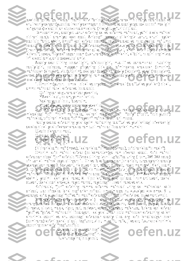 tasvirida “go‘zal”ga nisbatan “barno” so‘zi “chiroylilik” tushunchasini bir bahya balandlatadi va
shu insoniylashgan (yuqorida insoniylashmagan biron bir narsa adabiyotga daxldor bo‘lmasligini
ko‘rgandek) xislati bilan kitobxonda emosional (hissiy) tuyg‘uni tiriltiradi.
Demoqchimizki, adabiyot uchun so‘zning asl va ko‘chma ma’nolari, ya’ni leksik ma’nosi
birinchi   darajali   ahamiyat   kasb   etadi.   Aniqrog‘i   tasavvur   qilishingiz   uchun,   shuni     aytish
etarlidir:   “anor,   shirin,   emoq”   kabi   so‘zlar   predmet,   belgi,   harakat   va   holat   haqida   ma’lumot
beradi,   asl   ma’nosini   bildiradi.   Bu   so‘zlardagi   ma’no   xususiyatlarini   odamga   ko‘chirilsa
(insoniylashtirilsa),   ko‘chma   ma’noda   ishlatilsa   –   “Anor   yuzli,   shirin   so‘zli   Oybek   emoqqa
kirishdi”, desak, “Oybek” degan odam (tushuncha)ning ko‘rinishini, sifatini, holatini ongimizda
in’ikos ettiramiz, aniq tasavvur qilamiz.
Adabiy   asar   tilining   obrazliligini,   ta’sirdorligini,   muallif   va   qahramonlar     nutqining
badiiyligini,   oqibatda,   muayyan   g‘oyaning   tirikligini   ta’minlashda   shakldosh   (omonim),
ma’nodosh   (sinonim),   zid   (antonim),   eskirgan   (arxaizm),   tarixiy   (istorizm),   yangi   (neologizm),
sheva   (dialektizm)   va   shu   kabi   so‘zlarning   ham     ahamiyati   beqiyosdir.   Ularning   jami   maxsus
leksik boylik (resurs)lar deb yuritiladi.
1. Omonim (yunon. Homos – bir xil va onyuma – nom shakli (talaffuzi va yozilishi) bir xil,
ammo ma’nolari har xil so‘zlar va iboralardir.
Qo‘lingdan kelguncha chiqar yaxshi ot,
YAxshilik qil, bolam, yomonlikni ot.
Nasihat yod qilib ol, farzandim,
YOlg‘iz yursa, chang chiqarmas yaxshi ot.
Fozil   Yo‘ldosh   o‘g‘lining   “Ravshan”idan   keltirilgan   bu   nasihatomuz   tuyuqning   birinchi
misrasidagi   “ot”   -   “nom”   ma’nosida,   ikkinchi   misradagi   “ot”   -   “qo‘y”   (“itqit”,   “otib   yubor”)
ma’nosida, to‘rtinchi misrada “ot”-“hayvon” ma’nosida qo‘llanilmoqda.
Badiiy   asarda   so‘zlarning   yoki   ayrim   harflarning   talaffuzi   va   yozilishidagi   o‘xshashligi
asosida bir xil yoki o‘xshash shaklda ham turli ma’nolar ifodalanishi mumkin:
Qizarib pishgan olmadi,
Olmadan nega olmadi?
Olmagani xo‘p bo‘bdi, 
Endi kelsa – olma dih
(Birinchisida “olma” (meva), ikkinchisida “olmadi” (uzmadi), to‘rtinchisida “olmasin”).
Omonim   ko‘p   ma’noli   so‘zlar   (polisemantizm)ga   ham   o‘xshab   ketadi.   Ko‘p   ma’noli
so‘zlardan bittasi “jon” so‘zidir. “O‘zbek tilining izohli lug‘ati”da uning (I tom, 286-287 betlar)
o‘n uch xil ma’nosi qayd qilingan: 1. Din va falsafada: tandan jon chiqib, ruhga aylanib abadiy
yashaydigan narsa; 2. Sezuvchi, his etuvchi tan, badan; 3. hayot, hayot-mamot; 4. Kishi, odam;
5.   Qo‘shimcha   aniqlovchilar   bilan   qo‘llanib   “bosh”,   “jussa”   (qiz   joning   bilan   qayon   borasan?)
ma’nolarini   ifodalaydi.   6.   Ko‘chma   ma’nolarda:   kuch,   quvvat,   mador;   7.   YAxshi   ko‘radigan,
sevimli,   yoqimli   kishi   yoki   narsa;   8.   Biror   ish,   soha   yoki   doirada   ilhomlantiruvchi,   tashkil
etuvchi, tashkilotchi shaxs; 9. hayot manbai, hayot bag‘i щ lovchi narsa va sh.k.
Ko‘rinadiki,   “jon”   so‘zining   hamma   ko‘chma   ma’nolari   uning   asl   ma’nosidan   kelib
chiqadi,   ular   o‘rtasida   ichki   bog‘lanish   bo‘ladi.   omonimlarga   bu   xususiyat   xos   emas.   SHu
sababga ko‘ra yuqoridagi “ot” va “olmadi” so‘zlari-omonim, “jon” so‘zi esa-polisemantizmdir.
2.   Sinonim   (yunon. Synonymas-bir xil) – shakli  (talaffuzi  va yozilishi,  hissiy buyog‘i va
ohangi)   har   xil   bo‘lgan,   ma’nodosh   so‘zlardir.   Jumladan,   barno,   dilbar,   zebo,   gulyuz,   dildor,
dilnavoz, dilozor, malak, nigor, pari, parivash, sanam, sitamgar, ma’shuqa, farishta kabi so‘zlar
“yor”  va   “go‘zal”   ma’nolarini   ifodalagan.  Ikki  yoki   undan  ortiq   ma’nodosh  so‘zlarning   kelishi
sinonimik   qatorni   va   shu   qatordagi   so‘zlardan   adabiy   tilda   eng   ko‘p   ishlatiladigan   bosh
(dominanta)   so‘zni   tashkil   qiladi.   Beg‘ubor,   zilol,   musaffo,   nafis,   jilvakor,   fusunkor   sinonimik
qatorning bosh so‘zi “beg‘ubor”dir.
CHappar urib gullagan bog‘in,
O‘par edim Vatan tuprog‘in.
Bu shundayin ajib diyordir, 